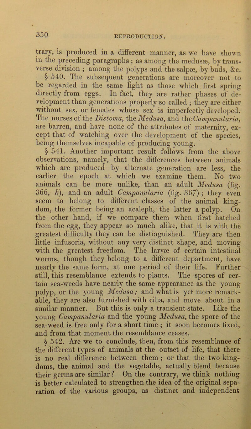 EEPROD U CTIOIt. trary, is produced in a different manner, as we have shown in the preceding paragraphs ; as among the medusae, by trans- verse division ; among the polyps and the salpae, by buds, &c. § 540. The subsequent generations are moreover not to be regarded in the same light as those which first spring directly from eggs. In fact, they are rather phases of de- velopment than generations properly so called ; they are either without sex, or females whose sex is imperfectly developed. The nurses of the Distoma, the Medusa, and the Campanularia, are barren, and have none of the attributes of maternity, ex- cept that of watching over the development of the species, being themselves incapable of producing young. § 541. Another important result follows from the above observations, namely, that the differences between animals which are produced by alternate generation are less, the earlier the epoch at which we examine them. No two animals can be more unlike, than an adult Medusa (fig. 366, k), and an adult Campanularia (fig. 367) ; they even seem to belong to different classes of the animal king- dom, the former being an acaleph, the latter a polyp. On the other hand, if we compare them when first hatched from the egg, they appear so much alike, that it is with the greatest difficulty they can be distinguished. They are then little infusoria, without any very distinct shape, and moving with the greatest freedom. The larvae of certain intestinal worms, though they belong to a different department, have nearly the same form, at one period of their life. Further still, this resemblance extends to plants. The spores of cer- tain sea-weeds have nearly the same appearance as the young polyp, or the young Medusa; and what is yet more remark- able, they are also furnished with cilia, and move about in a similar manner. But this is only a transient state. Like the young Campanularia and the young Medusa, the spore of the sea-weed is free only for a short time ; it soon becomes fixed, and from that moment the resemblance ceases. § 542. Are we to conclude, then, from this resemblance of the different types of animals at the outset of life, that there is no real difference between them ; or that the two king- doms, the animal and the vegetable, actually blend because their germs are similar ? On the contrary, we think nothing is better calculated to strengthen the idea of the original sepa- ration of the various groups, as distinct and independent