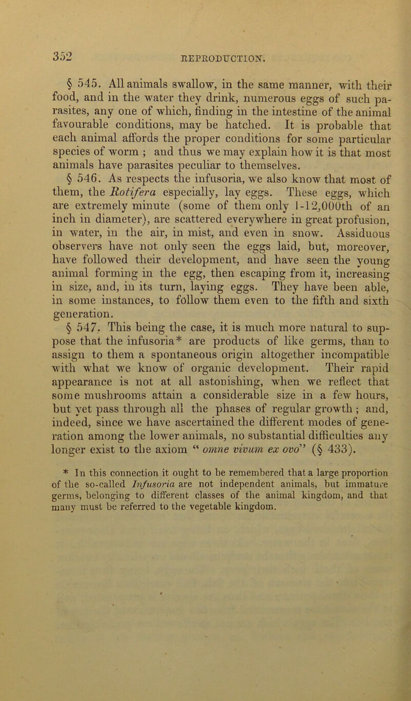 § 545. All animals swallow, in the same manner, with their food, and in the water they drink, numerous eggs of such pa- rasites, any one of which, finding in the intestine of the animal favourable conditions, may be hatched. It is probable that each animal affords the proper conditions for some particular species of worm ; and thus we may explain how it is that most animals have parasites peculiar to themselves. § 546. As respects the infusoria, we also know that most of them, the Rotifera especially, lay eggs. These eggs, which are extremely minute (some of them only I-12,000th of an inch in diameter), are scattered everywhere in great profusion, in water, in the air, in mist, and even in snow. Assiduous observers have not only seen the eggs laid, but, moreover, have followed their development, and have seen the young animal forming in the egg, then escaping from it, increasing in size, and, in its turn, laying eggs. They have been able, in some instances, to follow them even to the fifth and sixth generation. § 547. This being the case, it is much more natural to sup- pose that, the infusoria* are products of like germs, than to assign to them a spontaneous origin altogether incompatible with what we know of organic development. Their rapid appearance is not at all astonishing, when we reflect that some mush rooms attain a considerable size in a few hours, but yet pass through all the phases of regular growth ; and, indeed, since we have ascertained the different modes of gene- ration among the lower animals, no substantial difficulties any longer exist to the axiom “ omne vivum ex ow” (§ 433). * In this connection it ought to be remembered that a large proportion of the so-called Infusoria are not independent animals, but immature germs, belonging to different classes of the animal kingdom, and that many must he referred to the vegetable kingdom.