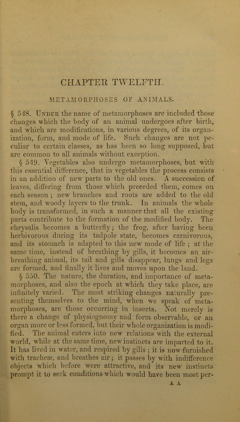 CHAPTER TWELFTH. METAMORPHOSES OF ANIMALS. § 548. Under the name of metamorphoses are included those changes which the body of an animal undergoes after birth, and which are modifications, in various degrees, of its organ- ization, form, and mode of life. Such changes are not pe- culiar to certain classes, as has been so long supposed, but are common to all animals without exception. § 549. Vegetables also undergo metamorphoses, but with this essential difference, that in vegetables the process consists in an addition of new parts to the old ones. A succession of leaves, differing from those which preceded them, comes on each season ; new branches and roots are added to the old stem, and woodv layers to the trunk. In animals the whole body is transformed, in such a manner that all the existing parts contribute to the formation of the modified body. The chrysalis becomes a butterfly; the frog, after having been herbivorous during its tadpole state, becomes carnivorous, and its stomach is adapted to this new mode of life ; at the same time, instead of breathing by gills, it becomes an air- breathing animal, its tail and gills disappear, lungs and legs are formed, and finally it lives and moves upon the land. § 550. The nature, the duration, and importance of meta- morphoses, and also the epoch at which they take place, are infinitely varied. The most striking changes naturally pre- senting themselves to the mind, when we speak of meta- morphoses, are those occurring in insects. Not merely is there a change of physiognomy and form observable, or an organ more or less formed, but their whole organization is modi- fied. The animal enters into new relations with the external world, while at the same time, new instincts are imparted to it. It has lived in water, and respired by gills ; it is now furnished with tracheae, and breathes air; it passes by with indifference objects which before were attractive, and its new instincts prompt it to seek conditions which would have been mostpcr- A A