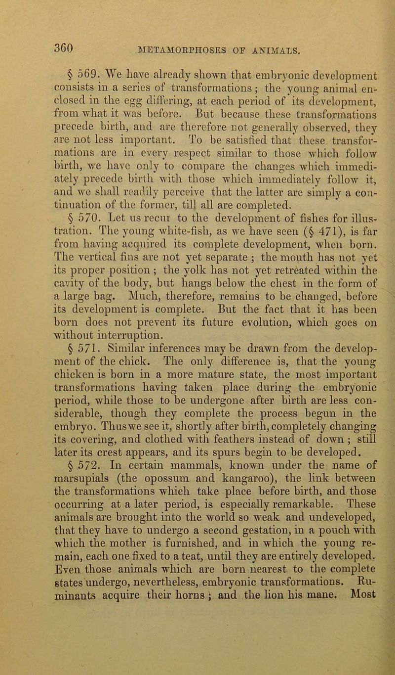 3G0 § 569. We have already shown that embryonic development consists in a series of transformations ; the young animal en- closed in the egg differing, at each period of its development, from what it was before. But because these transformations precede birth, and are therefore not generally observed, they are not less important. To be satisfied that' these transfor- mations are in every respect similar to those which follow birth, we have only to compare the changes which immedi- ately precede birth with those which immediately follow it, and we shall readily perceive that the latter are simply a con- tinuation of the former, till all are completed. § 570. Let us recur to the development of fishes for illus- tration. The young white-fish, as we have seen (§ 4/1), is far from having acquired its complete development, when born. The vertical fins are not yet separate ; the mouth has not yet its proper position ; the yolk has not yet retreated within the cavity of the body, but hangs below the chest in the form of a large bag. Much, therefore, remains to be changed, before its development is complete. But the fact that it has been born does not prevent its future evolution, which goes on without interruption. § 571. Similar inferences maybe drawn from the develop- ment of the chick. The only difference is, that the young chicken is born in a more mature state, the most important transformations having taken place during the embryonic period, while those to be undergone after birth are less con- siderable, though they complete the process begun in the embryo. Thusweseeit, shortly after birth, completely changing its covering, and clothed with feathers instead of down ; still later its crest appears, and its spurs begin to be developed. § 572. In certain mammals, known under the name of marsupials (the opossum and kangaroo), the link between the transformations which take place before birth, and those occurring at a later period, is especially remarkable. These animals are brought into the world so weak and undeveloped, that they have to undergo a second gestation, in a pouch with which the mother is furnished, and in which the young re- main, each one fixed to a teat, until they are entirely developed. Even those animals which are born nearest to the complete states undergo, nevertheless, embryonic transformations. Ru- minants acquire their horns ; and the lion his mane. Most