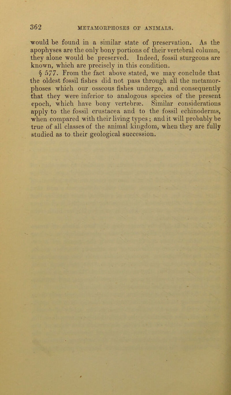 would be found in a similar state of preservation. As tlie apophyses are the only bony portions of their vertebral column, they alone would be preserved. Indeed, fossil sturgeons are known, which are precisely in this condition. § 577. From the fact above stated, we may conclude that the oldest fossil fishes did not pass through all the metamor- phoses which our osseous fishes undergo, and consequently that they were inferior to analogous species of the present epoch, which have bony vertebrte. Similar considerations apply to the fossil Crustacea and to the fossil echinoderms, when compared with their living types; and it will probably be true of all classes of the animal kingdom, when they are fully studied as to their geological succession.