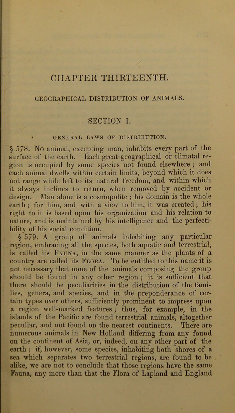 CHAPTER THIRTEENTH. GEOGRAPHICAL DISTRIBUTION OF ANIMALS. SECTION I. • GENERAL LAWS OE DISTRIBUTION. § 578. No animal, excepting man, inhabits every part of the surface of the earth. Each great geographical or climatal re- gion is occupied by some species not found elsewhere ; and each animal dwells within certain limits, beyond which it does not range while left to its natural freedom, and within which it always inclines to return, when removed by accident or design. Man alone is a cosmopolite ; his domain is the whole earth ; for him, and with a view to him, it was created; his right to it is based upon his organization and his relation to nature, and is maintained by his intelligence and the perfecti- bility of his social condition. § 579. A group of animals inhabiting any particular region, embracing all the species, both aquatic and terrestrial, is called its Fauna, in the same manner as the plants of a country are called its Flora. To be entitled to this name it is not necessary that none of the animals composing the group should be found in any other region ; it is sufficient that there should be peculiarities in the distribution of the fami- lies, genera, aod species, and in the preponderance of cer- tain types over others, sufficiently prominent to impress upon a region well-marked features ; thus, for example, in the islands of the Pacific are found terrestrial animals, altogether peculiar, and not found on the nearest continents. There are numerous animals in New Holland differing from any found on the continent of Asia, or, indeed, on any other part of the earth : if, however, some species, inhabiting both shores of a sea which separates two terrestrial regions, are found to be alike, we are not to conclude that those regions have the same Fauna, any more than that the Flora of Lapland and England