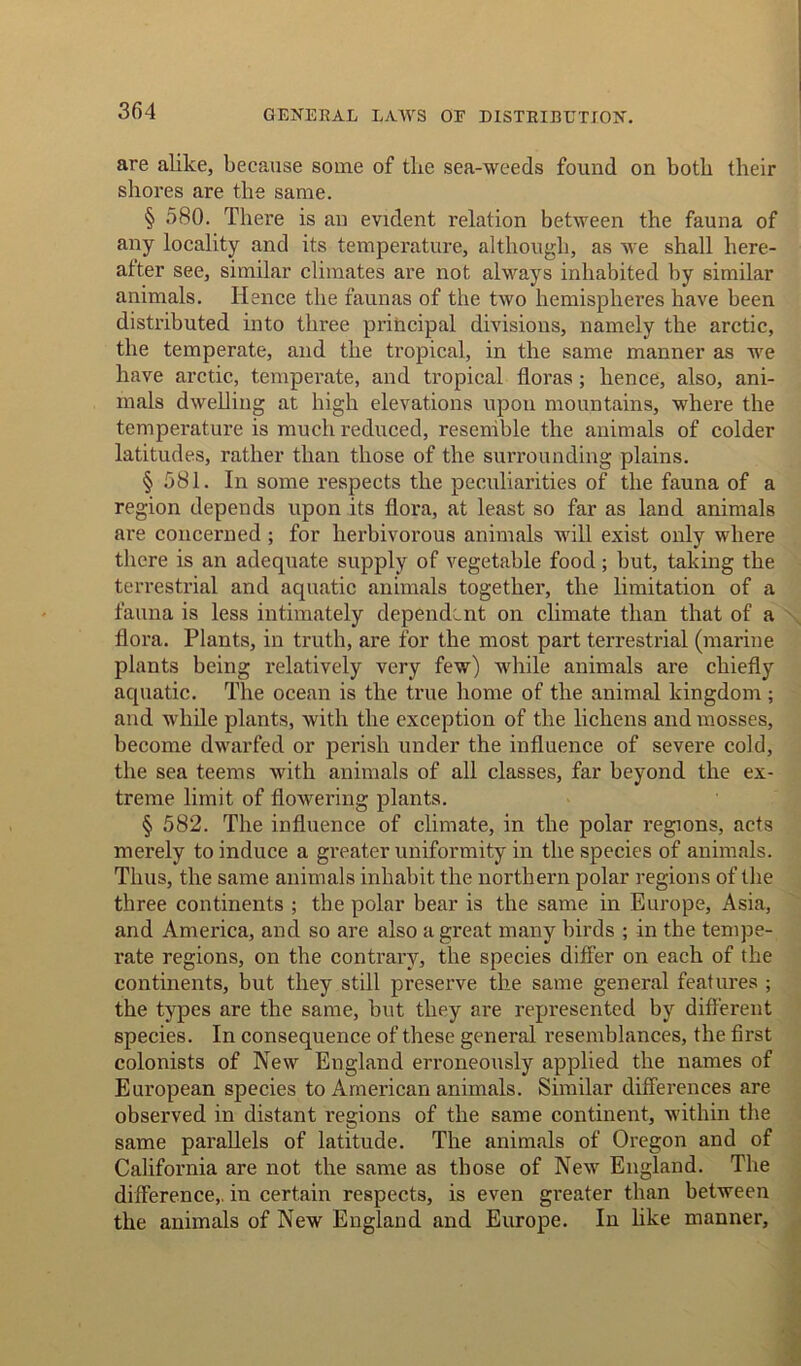 3fi4 GENERAL LAWS OE DISTRIBUTION. are alike, because some of the sea-weeds found on both their shores are the same. § 580. There is an evident relation between the fauna of any locality and its temperature, although, as we shall here- after see, similar climates are not always inhabited by similar animals. Hence the faunas of the two hemispheres have been distributed into three principal divisions, namely the arctic, the temperate, and the tropical, in the same manner as we have arctic, temperate, and tropical floras ; hence, also, ani- mals dwelling at high elevations upon mountains, where the temperature is much reduced, resemble the animals of colder latitudes, rather than those of the surrounding plains. § 581. In some respects the peculiarities of the fauna of a region depends upon its flora, at least so far as land animals are concerned; for herbivorous animals will exist only where there is an adequate supply of vegetable food; but, taking the terrestrial and aquatic animals together, the limitation of a fauna is less intimately dependent on climate than that of a flora. Plants, in truth, are for the most part terrestrial (marine plants being relatively very few) while animals are chiefly aquatic. The ocean is the true home of the animal kingdom; and while plants, with the exception of the lichens and mosses, become dwarfed or perish under the influence of severe cold, the sea teems with animals of all classes, far beyond the ex- treme limit of flowering plants. § 582. The influence of climate, in the polar regions, acts merely to induce a greater uniformity in the species of animals. Thus, the same animals inhabit the northern polar regions of the three continents ; the polar bear is the same in Europe, Asia, and America, and so are also a great many birds ; in the tempe- rate regions, on the contrary, the species differ on each of the continents, but they still preserve the same general features ; the types are the same, but they are represented by different species. In consequence of these general resemblances, the first colonists of New England erroneously applied the names of European species to American animals. Similar differences are observed in distant regions of the same continent, within the same parallels of latitude. The animals of Oregon and of California are not the same as those of New England. The difference,, in certain respects, is even greater than between the animals of New England and Europe. In like manner. A