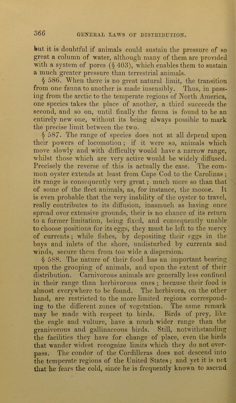 36G but it is doubtful if animals could sustain the pressure of so great a column of water, although many of them are provided with a system of pores (§ 403), which enables them to sustain a much greater pressure than terrestrial animals. § 58G. When there is no great natural limit, the transition from one fauna to another is made insensibly. Thus, in pass- ing from the arctic to the temperate regions of North America, one species takes the place of another, a third succeeds the second, and so on, until finally the fauna is found to be an entirely new one, without its being always possible to mark the precise limit between the two. § 587. The range of species does not at all depend upon their powers of locomotion; if it were so, animals which move slowly and with difficulty would have a narrow range, whilst those which are very active would be widely diffused. Precisely the reverse of this is actually the case. The com- mon oyster extends at least from Cape Cod to the Carolinas ; its range is consequently very great; much more so than that of some of the fleet animals, as, for instance, the moose. It is even probable that the very inability of the oyster to travel, really contributes to its diffusion, inasmuch as having once spread over extensive grounds, their is no chance of its return to a former limitation, being fixed, and consequently unable to choose positions for its eggs, they must be left to the mercy of currents; while fishes, by depositing their eggs in the bays and inlets of the shore, undisturbed by currents and winds, secure them from too wide a dispersion; § 588. The nature of their food has an important bearing upon the grouping of animals, and upon the extent of their distribution. Carnivorous animals are generally less confined in their range than herbivorous ones ; because their food is almost everywhere to be found. The herbivora, on the other hand, are restricted to the more limited regions correspond- ing to the different zones of vegetation. The same remark may be made with respect to birds. Birds of prey, like the eagle and vulture, have a much wider range than the granivorous and gallinaceous birds. Still, notwithstanding the facilities they have for change of place, even the birds that wander widest recognize limits which they do not over- pass. The condor of the Cordilleras does not descend into the temperate regions of the United States; and yet it is not that he fears the cold, since he is frequently known to ascend