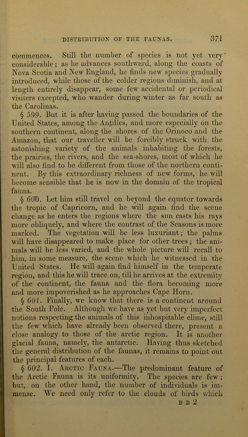 commences. Still the number of species is not yet very considerable ; as he advances southward, along the coasts of Nova Scotia and New England, he finds new species gradually introduced, while those of the colder regions diminish, and at length entirely disappear, some few accidental or periodical visiters excepted, who wander during winter as far south as the Carolinas. § 599. But it is after having passed the boundaries of the United States, among the Antilles, and more especially on the southern continent, along the shores of the Orinoco and the Amazon, that our traveller will be forcibly struck with the astonishing variety of the animals inhabiting the forests, the prairies, the rivers, and the sea-shores, most of which he will also find to be different from those of the northern conti- nent. By this extraordinary richness of new forms, he will become sensible that he is now in the domain of the tropical fauna. § 6fit). Let him still travel on beyond the equator towards the tropic of Capricorn, and he will again find the scene change as he enters the regions where the sun casts his rays more obliquely, and where the contrast of the Seasons is more marked. The vegetation will be less luxuriant; the palms will have disappeared to make place for other trees ; the ani- mals will be less varied, and the whole picture will recall to him, in some measure, the scene which he witnessed in the United States. He will again find himself in the temperate region, and this he will trace on, till he arrives at the extremity of the continent, the fauna and the flora becoming more and more impoverished as he approaches Cape Horn. §601. Finally, we know that there is a continent around the South Pole. Although we have as yet but very imperfect notions respecting the animals of this inhospitable clime, still the few which have already been observed there, present a close analogy to those of the arctic region. It is another glacial fauna, namely, the antarctic. Having thus sketched the general distribution of the faunas, it remains to point out the principal features of each. § 602. I. Arctic Fauna.—The predominant feature of the Arctic Fauna is its uniformity. The species are few; but, on the other hand, the number of individuals is im- mense. We need only refer to the clouds of birds which B B 2