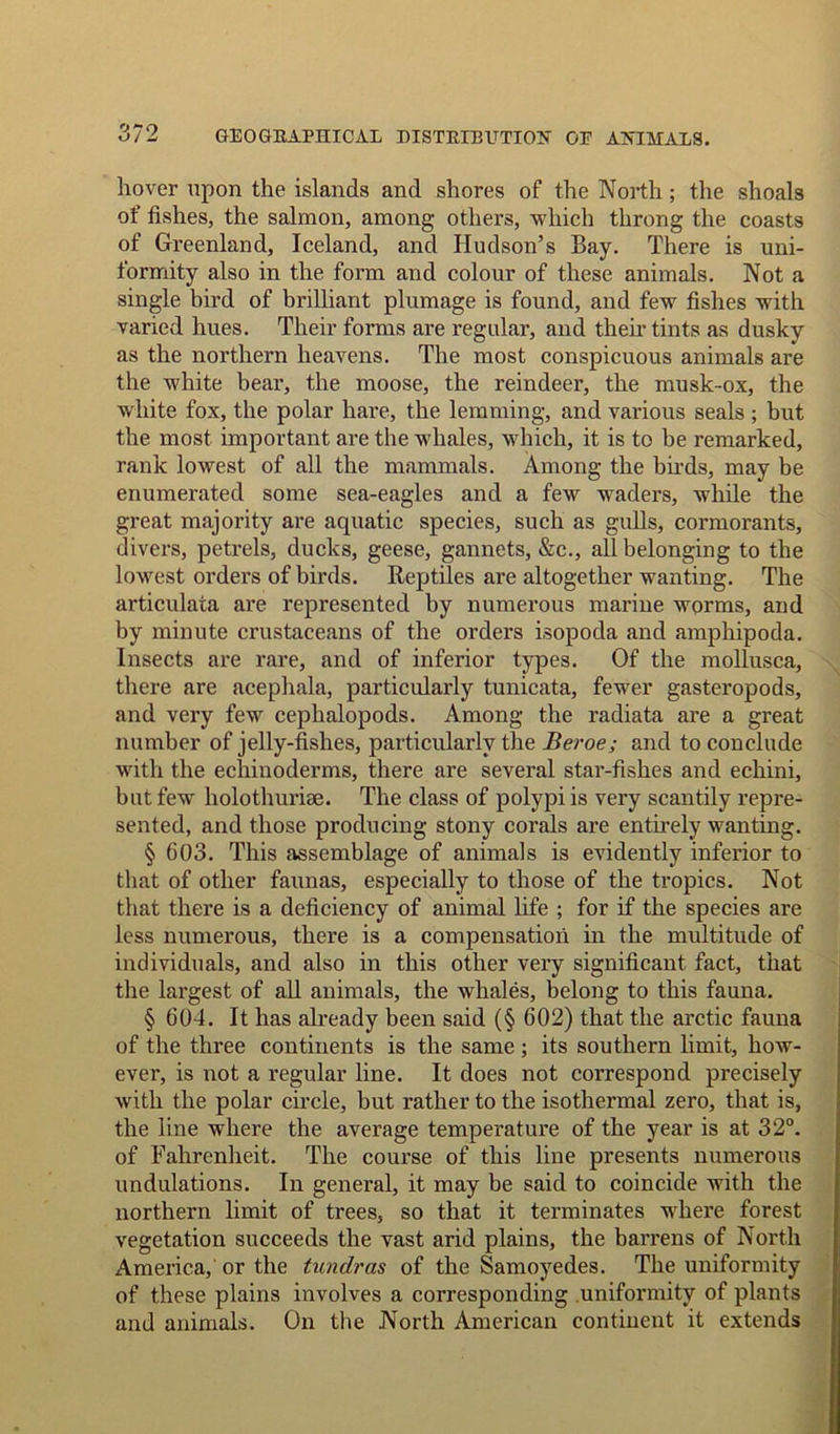 hover upon the islands and shores of the North; the shoals of fishes, the salmon, among others, which throng the coasts of Greenland, Iceland, and Hudson’s Bay. There is uni- formity also in the form and colour of these animals. Not a single bird of brilliant plumage is found, and few fishes with varied hues. Their forms are regular, and their tints as dusky as the northern heavens. The most conspicuous animals are the white bear, the moose, the reindeer, the musk-ox, the white fox, the polar hare, the lemming, and various seals ; but the most important are the whales, which, it is to be remarked, rank lowest of all the mammals. Among the birds, may be enumerated some sea-eagles and a few waders, while the great majority are aquatic species, such as gulls, cormorants, divers, petrels, ducks, geese, gannets, &c., all belonging to the lowest orders of birds. Reptiles are altogether wanting. The articulata are represented by numerous marine worms, and by minute crustaceans of the orders isopoda and amphipoda. Insects are rare, and of inferior types. Of the mollusca, there are acephala, particularly tunicata, fewer gasteropods, and very few cephalopods. Among the radiata are a great number of jelly-fishes, particularly the Beroe; and to conclude with the echinoderms, there are several star-fishes and echini, but few holothurise. The class of polypi is very scantily repre- sented, and those producing stony corals are entirely wanting. § 603. This assemblage of animals is evidently inferior to that of other faunas, especially to those of the tropics. Not that there is a deficiency of animal life ; for if the species are less numerous, there is a compensation in the multitude of individuals, and also in this other very significant fact, that the largest of all animals, the whales, belong to this fauna. § 604. It has already been said (§ 602) that the arctic fauna of the three continents is the same ; its southern limit, how- ever, is not a regular line. It does not correspond precisely with the polar circle, but rather to the isothermal zero, that is, the line where the average temperature of the year is at 32°. of Fahrenheit. The course of this line presents numerous undulations. In general, it may be said to coincide with the northern limit of trees, so that it terminates where forest vegetation succeeds the vast arid plains, the barrens of North America,' or the tundras of the Samoyedes. The uniformity of these plains involves a corresponding uniformity of plants and animals. On the North American continent it extends