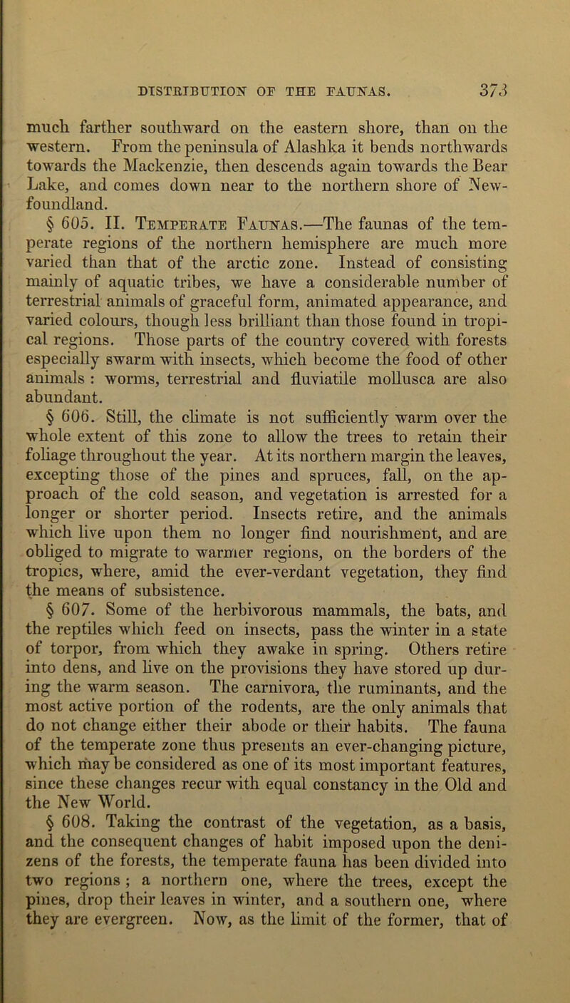 much farther southward on the eastern shore, than on the western. From the peninsula of Alashlta it bends northwards towards the Mackenzie, then descends again towards the Bear Lake, and comes down near to the northern shore of New- foundland. § 605. II. Temperate Faunas.—The faunas of the tem- perate regions of the northern hemisphere are much more varied than that of the arctic zone. Instead of consisting mainly of aquatic tribes, we have a considerable number of terrestrial animals of graceful form, animated appearance, and varied colours, though less brilliant than those found in tropi- cal regions. Those parts of the country covered with forests especially swarm with insects, which become the food of other animals : worms, terrestrial and lluviatile mollusca are also abundant. § 606. Still, the climate is not sufficiently warm over the whole extent of this zone to allow the trees to retain their foliage throughout the year. At its northern margin the leaves, excepting those of the pines and spruces, fall, on the ap- proach of the cold season, and vegetation is arrested for a longer or shorter period. Insects retire, and the animals which live upon them no longer find nourishment, and are obliged to migrate to warmer regions, on the borders of the tropics, where, amid the ever-verdant vegetation, they find the means of subsistence. § 607. Some of the herbivorous mammals, the bats, and the reptiles which feed on insects, pass the winter in a state of torpor, from which they awake in spring. Others retire into dens, and five on the provisions they have stored up dur- ing the warm season. The carnivora, the ruminants, and the most active portion of the rodents, are the only animals that do not change either their abode or their habits. The fauna of the temperate zone thus presents an ever-changing picture, which riiay be considered as one of its most important features, since these changes recur with equal constancy in the Old and the New World. § 608. Taking the contrast of the vegetation, as a basis, and the consequent changes of habit imposed upon the deni- zens of the forests, the temperate fauna has been divided into two regions ; a northern one, where the trees, except the pines, drop their leaves in winter, and a southern one, where they are evergreen. Now, as the limit of the former, that of