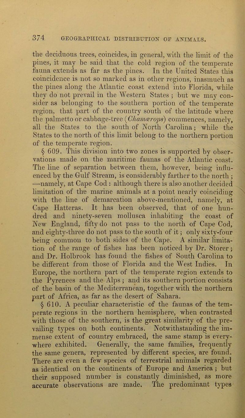 the deciduous trees, coincides, in general, with the limit of the pines, it may be said that the cold region of the temperate fauna extends as far as the pines. In the United States this coincidence is not so marked as in other regions, inasmuch as the pines along the Atlantic coast extend into Florida, while they do not prevail in the Western States ; but we may con- sider as belonging to the southern portion of the temperate region, that part of the country south of the latitude where the palmetto or cabbage-tree (Chamcerops) commences, namely, all the States to the south of North Carolina; while the States to the north of this limit belong to the northern portion of the temperate region. § 609. This division into two zones is supported by obser- vations made on the maritime faunas of the Atlantic coast. The line of separation between them, however, being influ- enced by the Gulf Stream, is considerably farther to the north ; —namely, at Cape Cod : although there is also another decided limitation of the marine animals at a point nearly coinciding with the line of demarcation above-mentioned, namely, at Cape Hatteras. It has been observed, that of one hun- dred and ninety-seven mollusca inhabiting the coast of New England, fifty do not pass to the north of Cape Cod, and eighty-three do not pass to the south of it; only sixty-four being common to both sides of the Cape. A similar limita- tion of the range of fishes has been noticed by Dr. Storer; and Dr. Holbrook has found the fishes of South Carolina to be different from those of Florida and the West Indies. In Europe, the northern part of the temperate region extends to the Pyrenees and the Alps ; and its southern portion consists of the basin of the Mediterranean, together with the northern part of Africa, as far as the desert of Sahara. § 610. A peculiar characteristic of the faunas of the tem- perate regions in the northern hemisphere, when contrasted with those of the southern, is the great similarity of the pre- vailing types on both continents. Notwithstanding the im- mense extent of country embraced, the same stamp is every- where exhibited. Generally, the same families, frequently the same genera, represented by different species, are found. There are even a few species of terrestrial animals regarded as identical on the continents of Europe and America ; but tbeir supposed number is constantly diminished, as more accurate observations are made. The predominant types