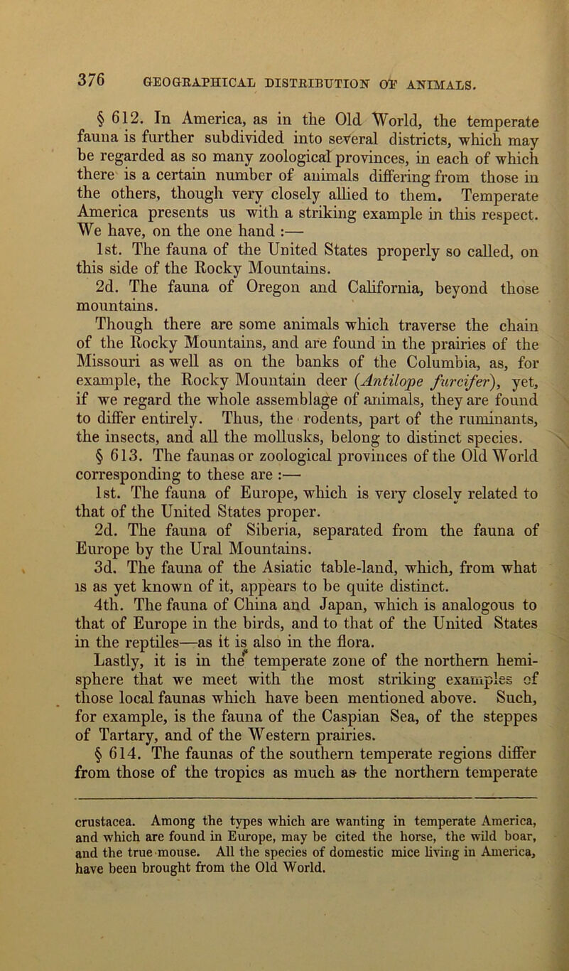 § 612. In America, as in the Old World, the temperate fauna is further subdivided into several districts, which may be regarded as so many zoological provinces, in each of which there is a certain number of animals differing from those in the others, though very closely allied to them. Temperate America presents us with a striking example in this respect. We have, on the one hand :— 1st. The fauna of the United States properly so called, on this side of the Rocky Mountains. 2d. The fauna of Oregon and California, beyond those mountains. Though there are some animals which traverse the chain of the Rocky Mountains, and are found in the prairies of the Missouri as well as on the banks of the Columbia, as, for example, the Rocky Mountain deer {Antilope furcifer), yet, if we regard the whole assemblage of animals, they are found to differ entirely. Thus, the rodents, part of the ruminants, the insects, and all the mollusks, belong to distinct species. § 613. The faunas or zoological provinces of the Old World corresponding to these are :— 1st. The fauna of Europe, which is very closely related to that of the United States proper. 2d. The fauna of Siberia, separated from the fauna of Europe by the Ural Mountains. 3d. The fauna of the Asiatic table-land, which, from what is as yet known of it, appears to be quite distinct. 4th. The fauna of China and Japan, which is analogous to that of Europe in the birds, and to that of the United States in the reptiles—as it is also in the flora. Lastly, it is in the temperate zone of the northern hemi- sphere that we meet with the most striking examples of those local faunas which have been mentioned above. Such, for example, is the fauna of the Caspian Sea, of the steppes of Tartary, and of the Western prairies. § 614. The faunas of the southern temperate regions differ from those of the tropics as much as- the northern temperate Crustacea. Among the types which are wanting in temperate America, and which are found in Europe, may be cited the horse, the wild boar, and the true mouse. All the species of domestic mice living in America, have been brought from the Old World.