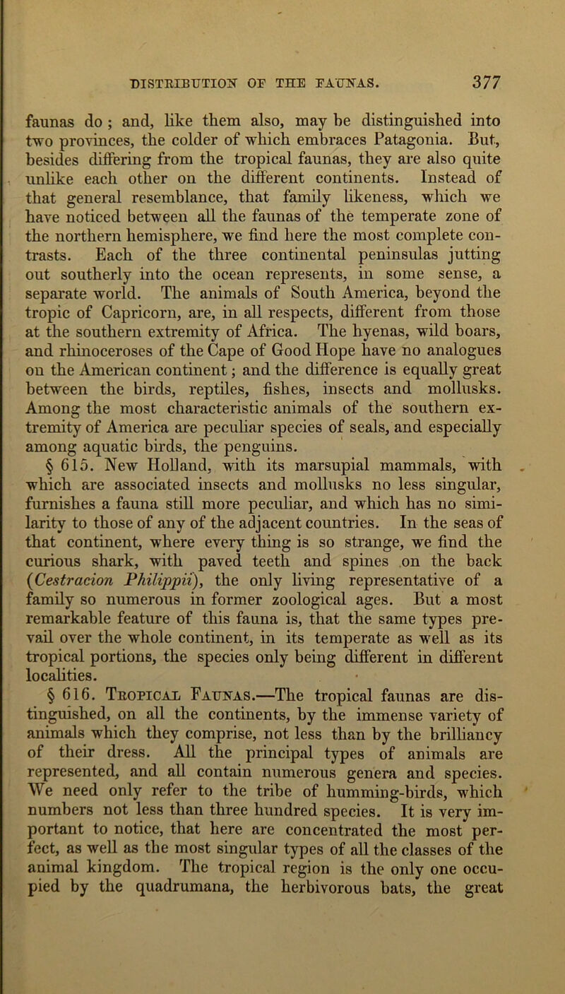 faunas do ; and, like them also, may be distinguished into two provinces, the colder of which embraces Patagonia. But, besides differing from the tropical faunas, they are also quite unlike each other on the different continents. Instead of that general resemblance, that family likeness, which we have noticed between all the faunas of the temperate zone of the northern hemisphere, we find here the most complete con- trasts. Each of the three continental peninsulas jutting out southerly into the ocean represents, in some sense, a separate world. The animals of South America, beyond the tropic of Capricorn, are, in all respects, different from those at the southern extremity of Africa. The hyenas, wild boars, and rhinoceroses of the Cape of Good Hope have no analogues on the American continent; and the difference is equally great between the birds, reptiles, fishes, insects and mollusks. Among the most characteristic animals of the southern ex- tremity of America are peculiar species of seals, and especially among aquatic birds, the penguins. § 615. New Holland, with its marsupial mammals, with which are associated insects and mollusks no less singular, furnishes a fauna still more peculiar, and which has no simi- larity to those of any of the adjacent countries. In the seas of that continent, where every thing is so strange, we find the curious shark, with paved teeth and spines on the back (Cestracion Philippii), the only living representative of a family so numerous in former zoological ages. But a most remarkable feature of this fauna is, that the same types pre- vail over the whole continent, in its temperate as well as its tropical portions, the species only being different in different localities. § 616. Tropical Faunas.—The tropical faunas are dis- tinguished, on all the continents, by the immense variety of animals which they comprise, not less than by the brilliancy of their dress. All the principal types of animals are represented, and all contain numerous genera and species. We need only refer to the tribe of humming-birds, which numbers not less than three hundred species. It is very im- portant to notice, that here are concentrated the most per- fect, as well as the most singular types of all the classes of the animal kingdom. The tropical region is the only one occu- pied by the quadrumana, the herbivorous bats, the great