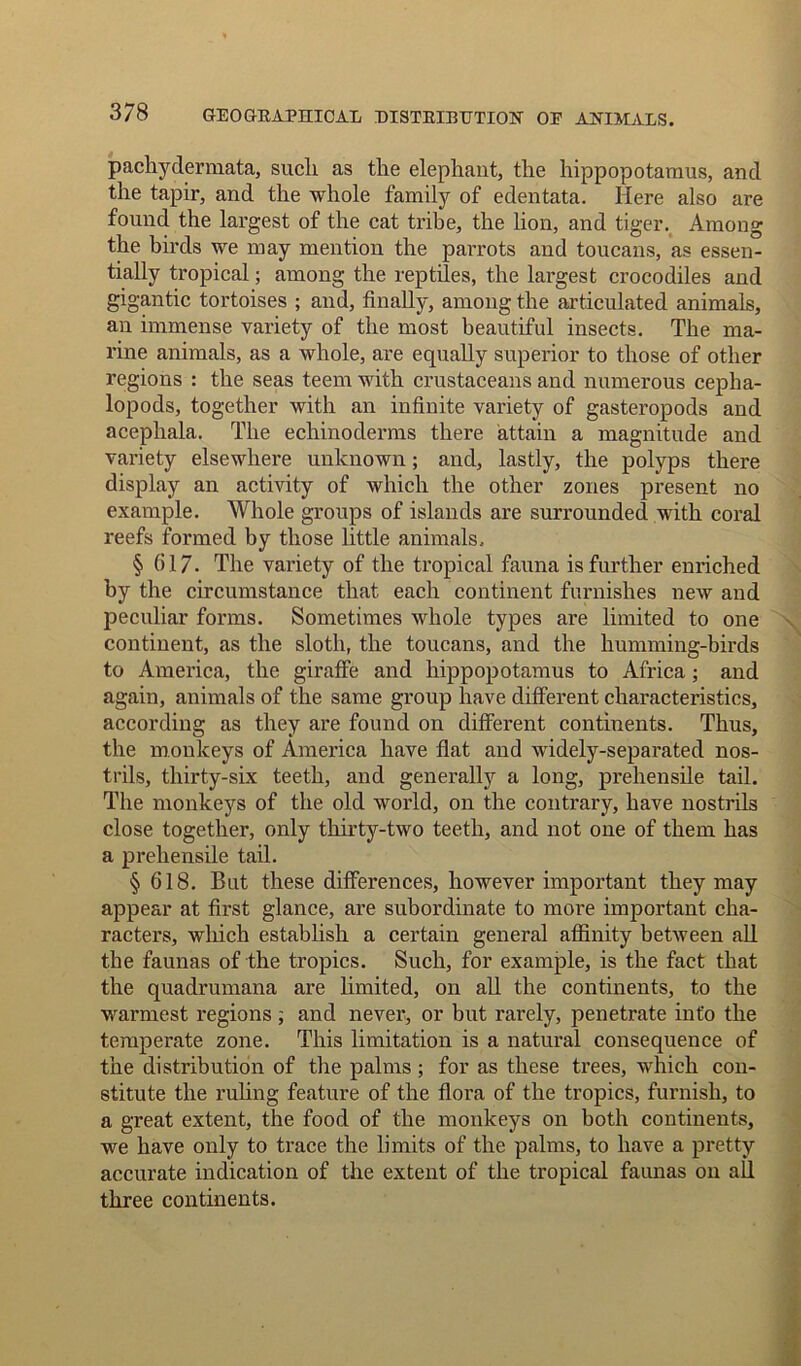 pachydermata, such as the elephant, the hippopotamus, and the tapir, and the whole family of edentata. Here also are found the largest of the cat tribe, the lion, and tiger. Among the birds we may mention the parrots and toucans, as essen- tially tropical; among the reptiles, the largest crocodiles and gigantic tortoises ; and, finally, among the articulated animals, an immense variety of the most beautiful insects. The ma- rine animals, as a whole, are equally superior to those of other regions : the seas teem with crustaceans and numerous cepha- lopods, together with an infinite variety of gasteropods and acephala. The echinoderms there attain a magnitude and variety elsewhere unknown; and, lastly, the polyps there display an activity of which the other zones present no example. Whole groups of islands are surrounded with coral reefs formed by those little animals. § 617. The variety of the tropical fauna is further enriched by the circumstance that each continent furnishes new and peculiar forms. Sometimes whole types are limited to one continent, as the sloth, the toucans, and the humming-birds to America, the giraffe and hippopotamus to Africa; and again, animals of the same group have different characteristics, according as they are found on different continents. Thus, the monkeys of America have flat and widely-separated nos- trils, thirty-six teeth, and generally a long, prehensile tail. The monkeys of the old world, on the contrary, have nostrils close together, only thirty-two teeth, and not one of them has a prehensile tail. § 618. But these differences, however important they may appear at first glance, are subordinate to more important cha- racters, which establish a certain general affinity between all the faunas of the tropics. Such, for example, is the fact that the quadrumana are limited, on all the continents, to the warmest regions , and never, or but rarely, penetrate info the temperate zone. This limitation is a natural consequence of the distribution of the palms; for as these trees, which con- stitute the ruling feature of the flora of the tropics, furnish, to a great extent, the food of the monkeys on both continents, we have only to trace the limits of the palms, to have a pretty accurate indication of the extent of the tropical faunas on all three continents.