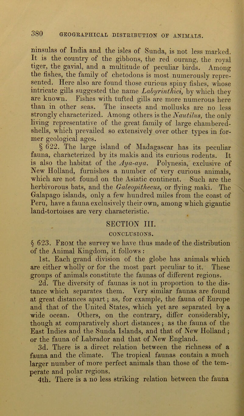 ninsulas of India and the isles of Sunda, is not less marked. It is the country of the gibbons, the red ourang, the roval tiger, the gavial, and a multitude of peculiar birds. Among the fishes, the family of chetodons is most numerously repre- sented. Here also are found those curious spiny fishes, whose intricate gills suggested the name Labyrintkici, by which they are known. Fishes with tufted gills are more numerous here than in other seas. The insects and mollusks are no less strongly characterized. Among others is the Nautilus, the only living representative of the great family of large chambered- shells, which prevailed so extensively over other types in for- mer geological ages. § 622. The large island of Madagascar has its peculiar fauna, characterized by its makis and its curious rodents. It is also the habitat of the Aya-aya. Polynesia, exclusive of New Holland, furnishes a number of very curious animals, which are not found on the Asiatic continent. Such are the herbivorous bats, and the Galeopithecus, or flying maki. The Galapago islands, only a few hundred miles from the coast of Peru, have a fauna exclusively their own, among which gigantic land-tortoises are very characteristic. SECTION III. CONCLUSIONS. § 623. From the survey we have thus made of the distribution of the Animal Kingdom, it follows : 1st. Each grand division of the globe has animals which are either wholly or for the most part peculiar to it. These groups of animals constitute the faunas of different regions. 2d. The diversity of faunas is not in proportion to the dis- tance which separates them. Very similar faunas are found at great distances apart; as, for example, the fauna of Europe and that of the United States, which yet are separated by a wide ocean. Others, on the contrary, differ considerably, though at comparatively short distances ; as the fauna of the East Indies and the Sunda Islands, and that of New Holland ; or the fauna of Labrador and that of New England. 3d. There is a direct relation between the richness of a fauna and the climate. The tropical faunas contain a much larger number of more perfect animals than those of the tem- perate and polar regions. 4th. There is a no less striking relation between the fauna