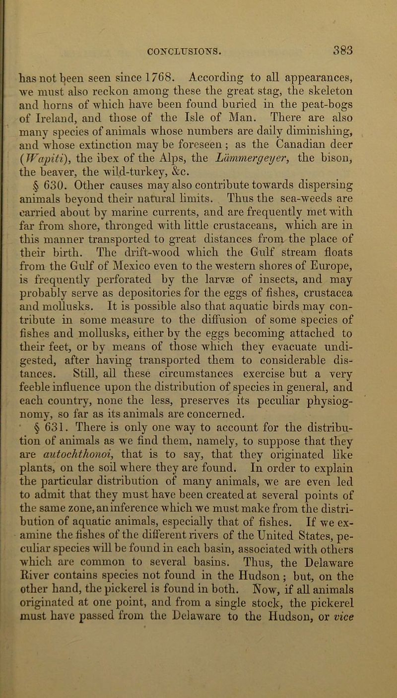 has not been seen since 1768. According to all appearances, we must also reckon among these the great stag, the skeleton and horns of which have been found buried in the peat-bogs of Ireland, and those of the Isle of Man. There are also many species of animals whose numbers are daily diminishing, and whose extinction may be foreseen ; as the Canadian deer (Wapiti), the ibex of the Alps, the Lammergeyer, the bison, the beaver, the wild-turkey, &c. § 630. Other causes may also contribute towards dispersing animals beyond their natural limits. Thus the sea-weeds are carried about by marine currents, and are frequently met with far from shore, thronged with little crustaceans, which are in this manner transported to great distances from the place of tbeir birth. The drift-wood which the Gulf stream floats from the Gulf of Mexico even to the western shores of Europe, is frequently perforated by the larvae of insects, and may probably serve as depositories for the eggs of fishes, Crustacea and mollusks. It is possible also that aquatic birds may con- tribute in some measure to the diffusion of some species of fishes and mollusks, either by the eggs becoming attached to their feet, or by means of those which they evacuate undi- gested, after having transported them to considerable dis- tances. Still, all these circumstances exercise but a very feeble influence upon the distribution of species in general, and each country, none the less, preserves its peculiar physiog- nomy, so far as its animals are concerned. § 631. There is only one way to account for the distribu- tion of animals as we find them, namely, to suppose that they are autochthonoi, that is to say, that they originated like plants, on the soil where they are found. In order to explain the particular distribution of many animals, we are even led to admit that they must have been created at several points of the same zone, an inference which we must make from the distri- bution of aquatic animals, especially that of fishes. If we ex- amine the fishes of the different rivers of the United States, pe- culiar species will be found in each basin, associated with others which are common to several basins. Thus, the Delaware River contains species not found in the Hudson; but, on the other hand, the pickerel is found in both. Now, if all animals originated at one point, and from a single stock, the pickerel must have passed from the Delaware to the Hudson, or vice