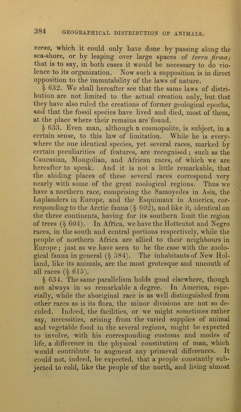 versa, which it could only have done by passing along the sea-shore, or by leaping over large spaces of terra firma; that is to say, in both cases it would be necessary to do vio- lence to its organization. Now such a supposition is in direct opposition to the immutability of the laws of nature. § 632. We shall hereafter see that the same laws of distri- bution are not limited to the actual creation only, but that they have also ruled the creations of former geological epochs, and that the fossil species have lived and died, most of them, at the place where their remains are found. § 633. Even man, although a cosmopolite, is subject, in a certain sense, to this law of limitation. While he is every- where the one identical species, yet several races, marked by certain peculiarities of features, are recognised; such as the Caucasian, Mongolian, and African races, of which we are hereafter to speak. And it is not a little remarkable, that the abiding places of these several races correspond very nearly with some of the great zoological regions. Thus we have a northern race, comprising the Samoyedes in Asia, the Laplanders in Europe, and the Esquimaux in America, cor- responding to the Arctic fauna (§ 602), and like it, identical on the three continents, having for its southern limit the region of trees (§ 604). In Africa, we have the Hottentot and Negro races, in the south and central portions respectively, while the people of northern Africa are allied to their neighbours in Europe ; just as we have seen to be the case with the zoolo- gical fauna in general (§ 584). The inhabitants of New Hol- land, like its animals, are the most grotesque and uncouth of all races (§ 615). § 634. The same parallelism holds good elsewhere, though not always in so remarkable a degree. In America, espe- cially, while the aboriginal race is as well distinguished from other races as is its flora, the minor divisions are not so de- cided. Indeed, the facilities, or we might sometimes rather say, necessities, arising from the varied supplies of animal and vegetable food in the several regions, might he expected to involve, with his corresponding customs and modes of life, a difference in the physical constitution of man, which would contribute to augment any primeval differences. It could not, indeed, be expected, that a people constantly sub- jected to cold, like the people of the north, and living almost