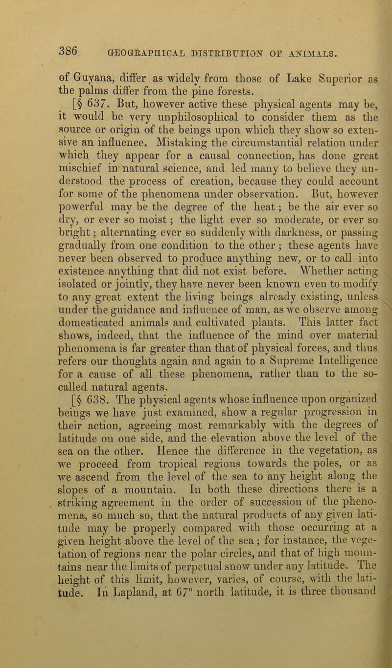 of Guyana, differ as widely from those of Lake Superior as the palms differ from the pine forests. [§ 637. But, however active these physical agents may be, it would be very unphilosophical to consider them as the source or origin of the beings upon which they show so exten- sive an influence. Mistaking the circumstantial relation under which they appear for a causal connection, has done great mischief in'natural science, and led many to believe they un- derstood the process of creation, because they could account for some of the phenomena under observation. But, however powerful may be the degree of the heat; be the air ever so dry, or ever so moist; the light ever so moderate, or ever so bright; alternating ever so suddenly with darkness, or passing gradually from one condition to the other; these agents have never been observed to produce anything new, or to call into existence anything that did not exist before. Whether acting isolated or jointly, they have never been known even to modify to any great extent the living beings already existing, unless under the guidance and influence of man, as we observe among domesticated animals and cultivated plants. This latter fact shows, indeed, that the influence of the mind over material phenomena is far greater than that of physical forces, and thus refers our thoughts again and again to a Supreme Intelligence for a cause of all these phenomena, rather than to the so- called natural agents. [§ 638. The physical agents whose influence upon organized beings we have just examined, show a regular progression in their action, agreeing most remarkably with the degrees of latitude on one side, and the elevation above the level of the sea on the other. Hence the difference in the vegetation, as we proceed from tropical regions towards the poles, or as we ascend from the level of the sea to any height along the slopes of a mountain. In both these directions there is a striking agreement in the order of succession of the pheno- mena, so much so, that the natural products of any given lati- tude may be properly compared with those occurring at a given height above the level of the sea ; for instance, the vege- tation of regions near the polar circles, and that of high moun- tains near the limits of perpetual snow under any latitude. The height of this limit, however, varies, of course, with the lati- tude. In Lapland, at 67° north latitude, it is three thousand