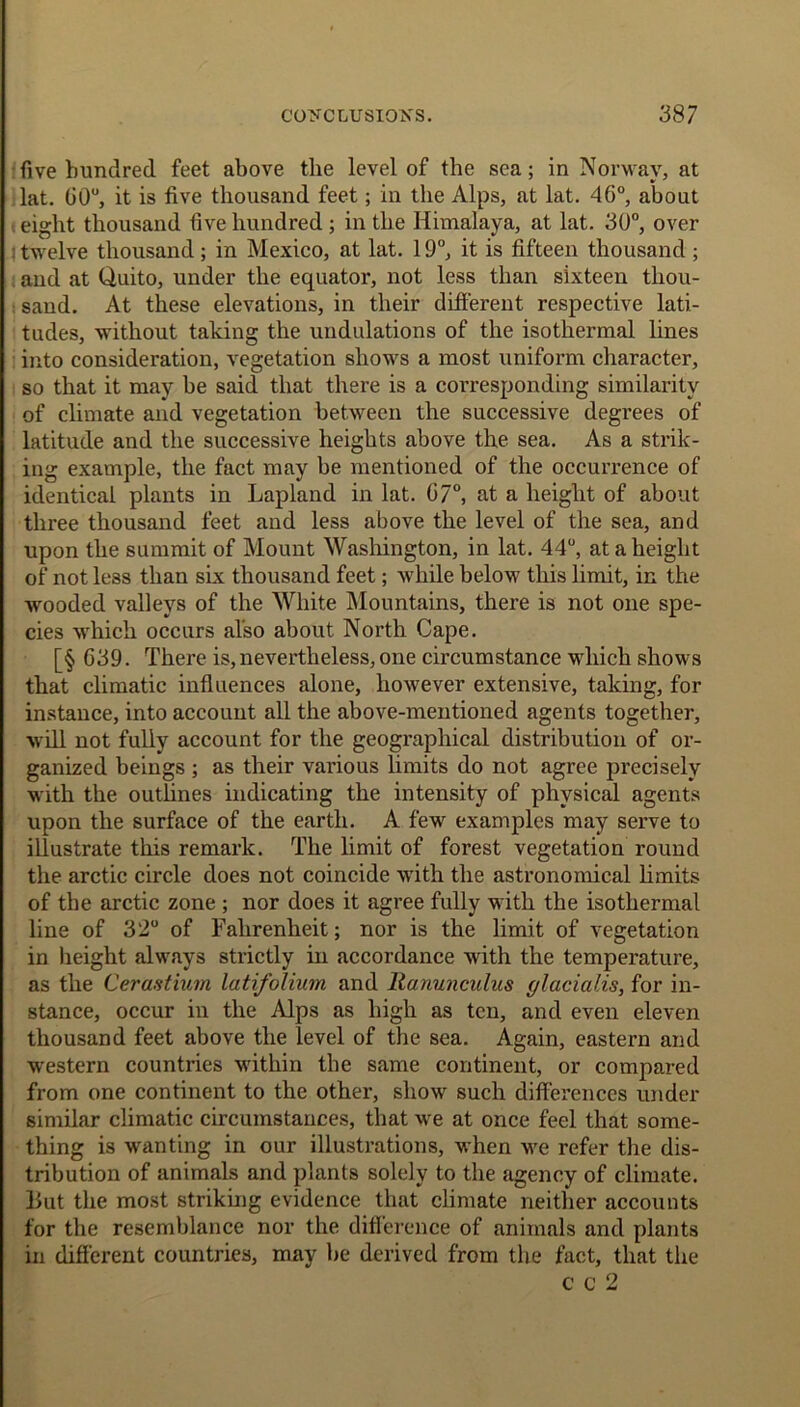 five hundred feet above the level of the sea; in Norwav, at lat. 00°, it is five thousand feet; in the Alps, at lat. 46°, about eight thousand five hundred ; in the Himalaya, at lat. 30°, over : twelve thousand ; in Mexico, at lat. 19°, it is fifteen thousand ; and at Quito, under the equator, not less than sixteen thou- sand. At these elevations, in their different respective lati- tudes, without taking the undulations of the isothermal lines into consideration, vegetation shows a most uniform character, so that it may be said that there is a corresponding similarity of climate and vegetation between the successive degrees of latitude and the successive heights above the sea. As a strik- ing example, the fact may be mentioned of the occurrence of identical plants in Lapland in lat. 07°, at a height of about three thousand feet and less above the level of the sea, and upon the summit of Mount Washington, in lat. 44°, at a height of not less than six thousand feet; while below this limit, in the wooded valleys of the White Mountains, there is not one spe- cies which occurs also about North Cape. [§ G39. There is, nevertheless, one circumstance which shows that climatic influences alone, however extensive, taking, for instance, into account all the above-mentioned agents together, will not fully account for the geographical distribution of or- ganized beings ; as their various limits do not agree precisely with the outlines indicating the intensity of physical agents upon the surface of the earth. A few examples may serve to illustrate this remark. The limit of forest vegetation round the arctic circle does not coincide with the astronomical limits of the arctic zone ; nor does it agree fully with the isothermal line of 32° of Fahrenheit; nor is the limit of vegetation in height always strictly in accordance with the temperature, as the Cerastium latifolium and Ranunculus glacialis, for in- stance, occur in the Alps as high as ten, and even eleven thousand feet above the level of the sea. Again, eastern and western countries within the same continent, or compared from one continent to the other, show such differences under similar climatic circumstances, that we at once feel that some- thing is wanting in our illustrations, when we refer the dis- tribution of animals and plants solely to the agency of climate, liut the most striking evidence that climate neither accounts for the resemblance nor the difference of animals and plants in different countries, may be derived from the fact, that the C c 2