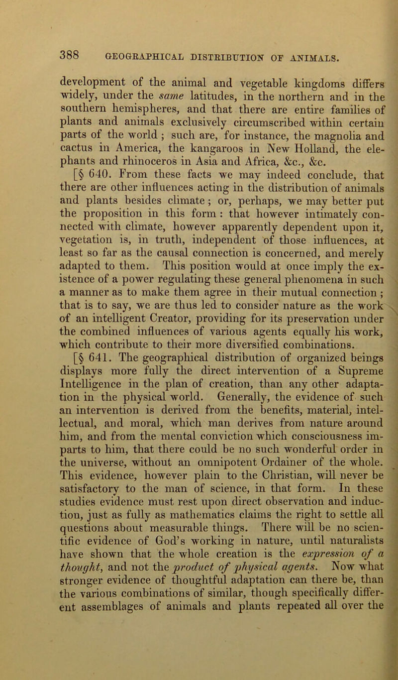 development of the animal and vegetable kingdoms differs widely, under the same latitudes, in the northern and in the southern hemispheres, and that there are entire families of plants and animals exclusively circumscribed within certain parts of the world ; such are, for instance, the magnolia and cactus in America, the kangaroos in New Holland, the ele- phants and rhinoceros in Asia and Africa, &c., &c. [§ 640. From these facts we may indeed conclude, that there are other influences acting in the distribution of animals and plants besides climate ; or, perhaps, we may better put the proposition in this form : that however intimately con- nected with climate, however apparently dependent upon it, vegetation is, in truth, independent of those influences, at least so far as the causal connection is concerned, and merely adapted to them. This position would at once imply the ex- istence of a power regulating these general phenomena in such a manner as to make them agree in their mutual connection ; that is to say, we are thus led to consider nature as the work of an intelligent Creator, providing for its preservation under the combined influences of various agents equally his work, which contribute to their more diversified combinations. [§ 641. The geographical distribution of organized beings displays more fully the direct intervention of a Supreme Intelligence in the plan of creation, than any other adapta- tion in the physical world. Generally, the evidence of such an intervention is derived from the benefits, material, intel- lectual, and moral, which man derives from nature around him, and from the mental conviction which consciousness im- parts to him, that there could be no such wonderful order in the universe, without an omnipotent Ordainer of the whole. This evidence, however plain to the Christian, will never be satisfactory to the man of science, in that form. In these studies evidence must rest upon direct observation and induc- tion, just as fully as mathematics claims the right to settle all questions about measurable things. There will be no scien- tific evidence of God’s working in nature, until naturalists have shown that the whole creation is the expression of a thought, and not the product of physical agents. Now what stronger evidence of thoughtful adaptation can there be, than the various combinations of similar, though specifically differ- ent assemblages of animals and plants repeated all over the