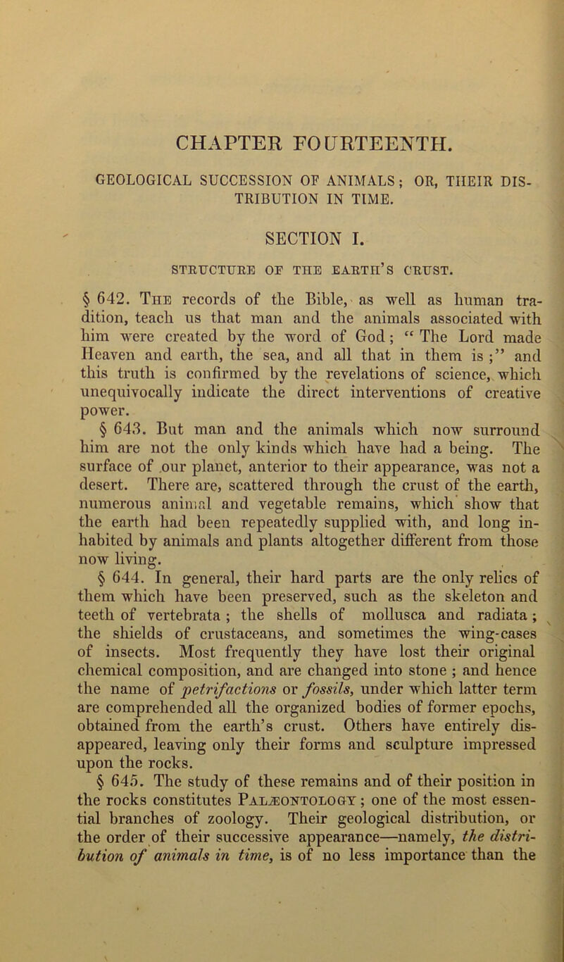 CHAPTER FOURTEENTH. GEOLOGICAL SUCCESSION OF ANIMALS ; OR, THEIR DIS- TRIBUTION IN TIME. SECTION I. STRUCTURE OE TIIE EARTH’S CRUST. § 642. The records of tlie Bible, as well as human tra- dition, teach us that man and the animals associated with him were created by the word of God; “ The Lord made Heaven and earth, the sea, and all that in them is and this truth is confirmed by the revelations of science, which unequivocally indicate the direct interventions of creative power. § 643. But man and the animals which now surround him are not the only kinds which have had a being. The surface of our planet, anterior to their appearance, was not a desert. There are, scattered through the crust of the earth, numerous animal and vegetable remains, which show that the earth had been repeatedly supplied with, and long in- habited by animals and plants altogether different from those now living. § 644. In general, their hard parts are the only relics of them which have been preserved, such as the skeleton and teeth of vertebrata ; the shells of mollusca and radiata; the shields of crustaceans, and sometimes the wing-cases of insects. Most frequently they have lost their original chemical composition, and are changed into stone ; and hence the name of 'petrifactions or fossils, under which latter term are comprehended all the organized bodies of former epochs, obtained from the earth’s crust. Others have entirely dis- appeared, leaving only their forms and sculpture impressed upon the rocks. § 645. The study of these remains and of their position in the rocks constitutes Palaeontology ; one of the most essen- tial branches of zoology. Their geological distribution, or the order of their successive appearance—namely, the distri- bution of animals in time, is of no less importance than the