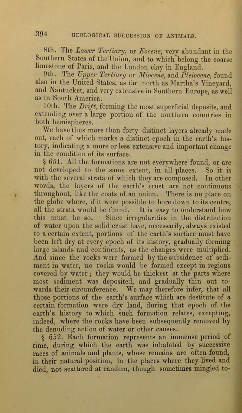8th. The Lower Tertiary, or Eocene, very abundant in the Southern States of the Union, and to which belong the coarse limestone of Paris, and the London clay in England. 9th. The Upper Tertiary or Miocene, and Pleiocene, found also in the United States, as far north as Martha’s Vineyard, and Nantucket, and very extensive in Southern Europe, as well as in South America. 10th. The Drift, forming the most superficial deposits, and extending over a large portion of the northern countries in both hemispheres. We have thus more than forty distinct layers already made out, each of which marks a distinct epoch in the earth’s his- tory, indicating a more or less extensive and important change in the condition of its surface. § 651. All the formations are not everywhere found, or are not developed to the same extent, in all places. So it is with the several strata of which they are composed. In other words, the layers of the earth’s crust are not continuous throughout, like the coats of an onion. There is no place on the globe where, if it were possible to bore down to its centre, all the strata would be found. It is easy to understand how this must be so. Since irregularities in the distribution of water upon the solid crust have, necessarily, always existed to a certain extent, portions of the earth’s surface must have been left diy at every epoch of its history, gradually forming large islands and continents, as the changes were multiplied. And since the rocks were formed by the subsidence of sedi- ment in water, no rocks would be formed except in regions covered by water; they would be thickest at the parts where most sediment was deposited, and gradually thin out to- wards their circumference. We may therefore infer, that all those portions of the earth’s surface which are destitute of a certain formation were dry land, during that epoch of- the earth’s history to which such formation relates, excepting, indeed, where the rocks have been subsequently removed by the denuding action of water or other causes. § 652. Each formation represents an immense period of time, during which the earth was inhabited by successive races of animals and plants, whose remains are often found, in their natural position, in the places where they lived and died, not scattered at random, though sometimes mingled to-