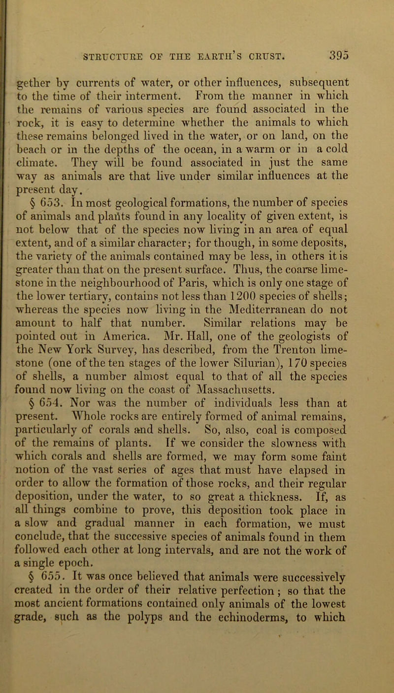 gether by currents of water, or other influences, subsequent to the time of their interment. From the manner in which the remains of various species are found associated in the rock, it is easy to determine whether the animals to which these remains belonged lived in the water, or on land, on the beach or in the depths of the ocean, in a warm or in a cold climate. They will be found associated in just the same way as animals are that live under similar influences at the present day. § 653. In most geological formations, the number of species of animals and plahts found in any locality of given extent, is not below that of the species now living in an area of equal extent, and of a similar character; for though, in some deposits, the variety of the animals contained may be less, in others it is greater than that on the present surface. Thus, the coarse lime- stone in the neighbourhood of Paris, which is only one stage of the lower tertiary, contains not less than 1200 species of shells; whereas the species now living in the Mediterranean do not amount to half that number. Similar relations may be pointed out in America. Mr. Hall, one of the geologists of the New York Survey, has described, from the Trenton lime- stone (one of the ten stages of the lower Silurian), 170 species of shells, a number almost equal to that of all the species found now living on the coast of Massachusetts. § 654. Nor was the number of individuals less than at present. Whole rocks are entirely formed of animal remains, particularly of corals and shells. So, also, coal is composed of the remains of plants. If we consider the slowness with which corals and shells are formed, we may form some faint notion of the vast series of ages that must have elapsed in order to allow the formation of those rocks, and their regular deposition, under the water, to so great a thickness. If, as all things combine to prove, this deposition took place in a slow and gradual manner in each formation, we must conclude, that the successive species of animals found in them followed each other at long intervals, and are not the work of a single epoch. § 655. It was once believed that animals were successively created in the order of their relative perfection ; so that the most ancient formations contained only animals of the lowest grade, such as the polyps and the echinoderms, to which