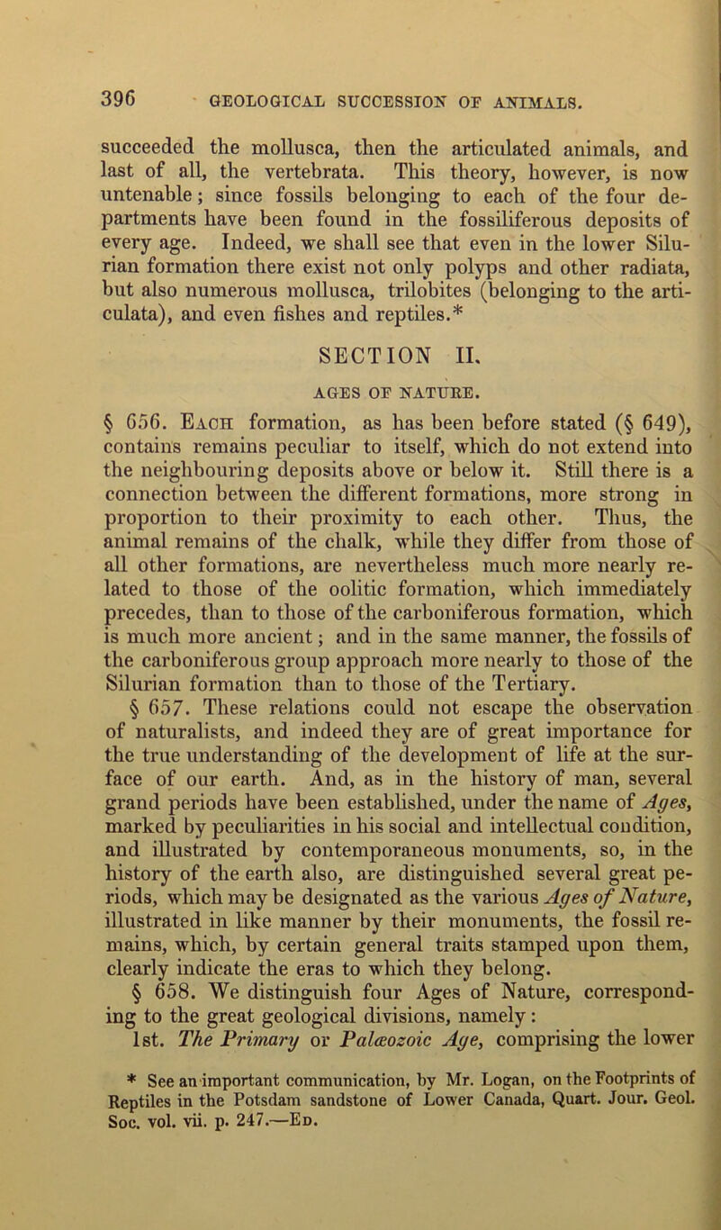 succeeded the mollusca, then the articulated animals, and last of all, the vertebrata. This theory, however, is now untenable; since fossils belonging to each of the four de- partments have been found in the fossiliferous deposits of every age. Indeed, we shall see that even in the lower Silu- rian formation there exist not only polyps and other radiata, but also numerous mollusca, trilobites (belonging to the arti- culata), and even fishes and reptiles.* SECTION II. AGES OF NATURE. § 656. Each formation, as has been before stated (§ 649), contains remains peculiar to itself, which do not extend into the neighbouring deposits above or below it. Still there is a connection between the different formations, more strong in proportion to their proximity to each other. Thus, the animal remains of the chalk, while they differ from those of all other formations, are nevertheless much more nearly re- lated to those of the oolitic formation, which immediately precedes, than to those of the carboniferous formation, which is much more ancient; and in the same manner, the fossils of the carboniferous group approach more nearly to those of the Silurian formation than to those of the Tertiary. § 657. These relations could not escape the observation of naturalists, and indeed they are of great importance for the true understanding of the development of life at the sur- face of our earth. And, as in the history of man, several grand periods have been established, under the name of Ages, marked by peculiarities in his social and intellectual condition, and illustrated by contemporaneous monuments, so, in the history of the earth also, are distinguished several great pe- riods, which may be designated as the various Ages of Nature, illustrated in like manner by their monuments, the fossil re- mains, which, by certain general traits stamped upon them, clearly indicate the eras to which they belong. § 658. We distinguish four Ages of Nature, correspond- ing to the great geological divisions, namely: 1st. The Trimary or Paleozoic Age, comprising the lower * See an important communication, by Mr. Logan, on the Footprints of Reptiles in the Potsdam sandstone of Lower Canada, Quart. Jour. Geol. Soe. vol. vii. p. 247.—Ed.