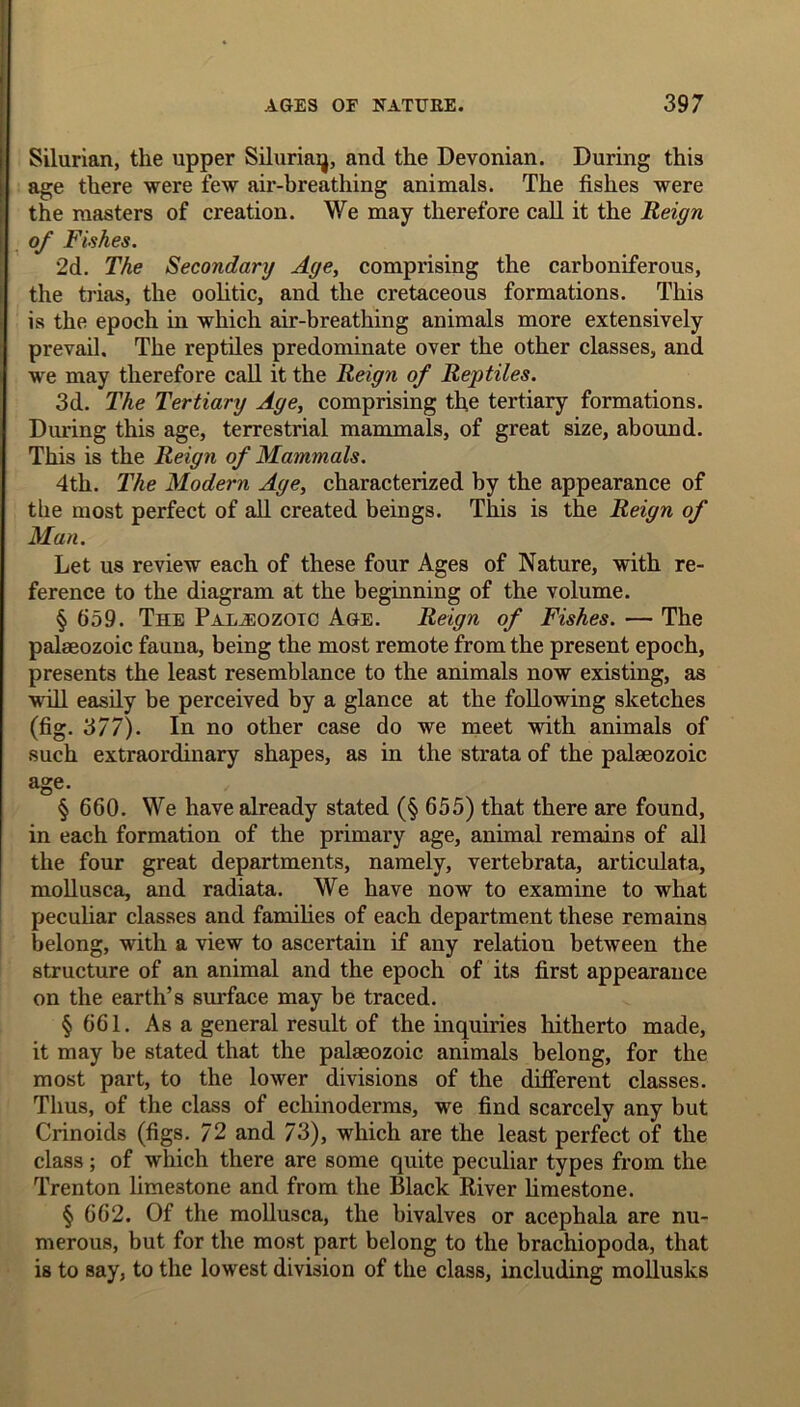 During this Silurian, the upper Siluriaij, and the Devonian, age there were few air-breathing animals. The fishes were the masters of creation. We may therefore call it the Reign of Fishes. 2d. The Secondary Age, comprising the carboniferous, the trias, the oolitic, and the cretaceous formations. This is the epoch in which air-breathing animals more extensively prevail. The reptiles predominate over the other classes, and we may therefore call it the Reign of Reptiles. 3d. The Tertiary Age, comprising the tertiary formations. During this age, terrestrial mammals, of great size, abound. This is the Reign of Mammals. 4th. The Modern Age, characterized by the appearance of the most perfect of all created beings. This is the Reign of Man. Let us review each of these four Ages of Nature, with re- ference to the diagram at the beginning of the volume. § 659. The Palaeozoic Age. Reign of Fishes. — The palaeozoic fauna, being the most remote from the present epoch, presents the least resemblance to the animals now existing, as will easily be perceived by a glance at the following sketches (fig. 3/7). In no other case do we meet with animals of such extraordinary shapes, as in the strata of the palaeozoic age. § 660. We have already stated (§ 655) that there are found, in each formation of the primary age, animal remains of all the four great departments, namely, vertebrata, articulata, mollusca, and radiata. We have now to examine to what peculiar classes and families of each department these remains belong, with a view to ascertain if any relation between the structure of an animal and the epoch of its first appearance on the earth’s surface may be traced. § 661. As a general result of the inquiries hitherto made, it may be stated that the palaeozoic animals belong, for the most part, to the lower divisions of the different classes. Thus, of the class of echinoderms, we find scarcely any but Crinoids (figs. 72 and 73), which are the least perfect of the class; of which there are some quite peculiar types from the Trenton limestone and from the Black River limestone. § 662. Of the mollusca, the bivalves or acephala are nu- merous, but for the most part belong to the brachiopoda, that is to say, to the lowest division of the class, including mollusks