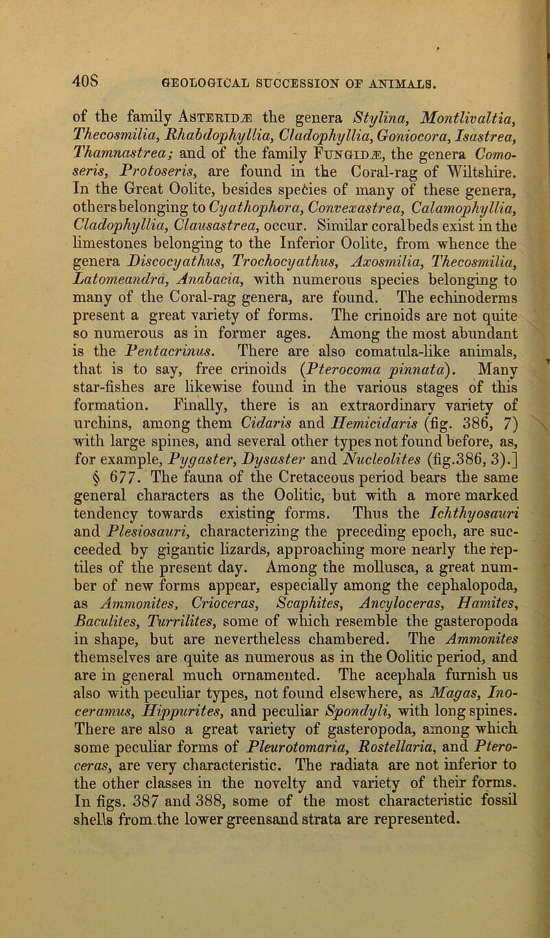 40S of the family Asterim the genera Stylina, Montlivaltia, Thecosmilia, Rhabdophyllia, Cladophyllia, Goniocora, Isastrea, Thamnastrea; and of the family Fungidje, the genera Como- seris, Protoseris, are found in the Coral-rag of Wiltshire. In the Great Oolite, besides spefcies of many of these genera, others belonging to Cyathophora, Convexastrea, Calamophyllia, Cladophyllia, Clausastrea, occur. Similar coralbeds exist in the limestones belonging to the Inferior Oolite, from -whence the genera Discocyathus, Trochocyathus, Axosmilia, Thecosmilia, Latomeandra, Anabacia, with numerous species belonging to many of the Coral-rag genera, are found. The echinoderms present a great variety of forms. The crinoids are not quite so numerous as in former ages. Among the most abundant is the Pentacrinus. There are also comatula-like animals, that is to say, free crinoids (Pterocoma pinnata). Many star-fishes are likewise found in the various stages of this formation. Finally, there is an extraordinary variety of urchins, among them Cidaris and Hemicidaris (fig. 386, 7) with large spines, and several other types not found before, as, for example, Pygaster, Dysaster and Nucleolites (fig.386, 3).] § 677. The fauna of the Cretaceous period bears the same general characters as the Oolitic, but with a more marked tendency towards existing forms. Thus the Ichthyosauri and Plesiosauri, characterizing the preceding epoch, are suc- ceeded by gigantic lizards, approaching more nearly the rep- tiles of the present day. Among the mollusca, a great num- ber of new forms appear, especially among the cephalopoda, as Ammonites, Crioceras, Scaphites, Ancyloceras, Hamites, Bacidites, Turrilites, some of which resemble the gasteropoda in shape, but are nevertheless chambered. The Ammonites themselves are quite as numerous as in the Oolitic period, and are in general much ornamented. The acephala furnish us also with peculiar types, not found elsewhere, as Magas, Ino- ceramus, Hippurites, and peculiar Spondyli, with long spines. There are also a great variety of gasteropoda, among which some peculiar forms of Pleurotomaria, Rostellaria, and Ptero- ceras, are very characteristic. The radiata are not inferior to the other classes in the novelty and variety of their forms. In figs. 387 and 388, some of the most characteristic fossil shells from.the lower greensand strata are represented.