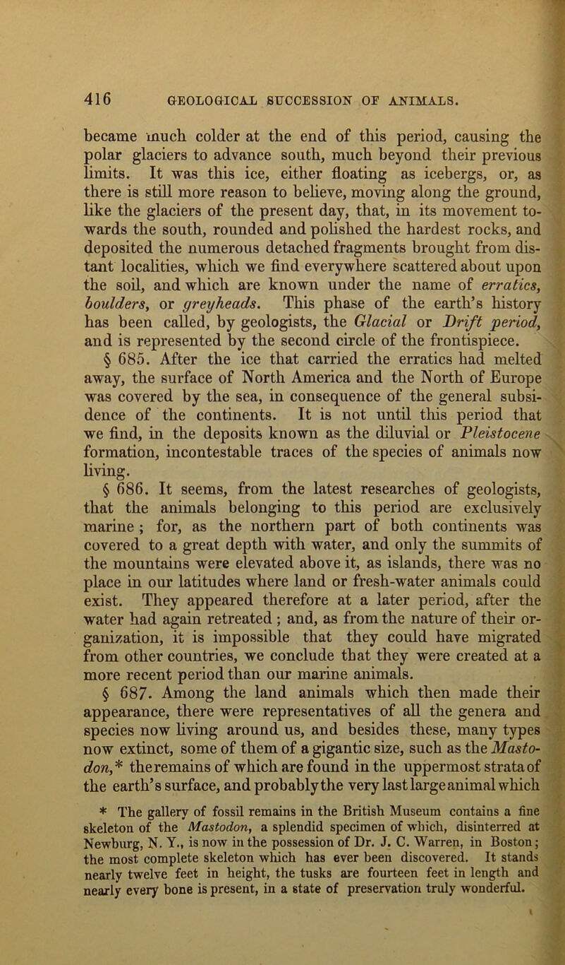 became much colder at the end of this period, causing the polar glaciers to advance south, much beyond their previous limits. It was this ice, either floating as icebergs, or, as there is still more reason to believe, moving along the ground, like the glaciers of the present day, that, in its movement to- wards the south, rounded and polished the hardest rocks, and deposited the numerous detached fragments brought from dis- tant localities, which we find everywhere scattered about upon the soil, and which are known under the name of erratics, boulders, or grey heads. This phase of the earth’s history has been called, by geologists, the Glacial or Drift period, and is represented by the second circle of the frontispiece. § 685. After the ice that carried the erratics had melted away, the surface of North America and the North of Europe was covered by the sea, in consequence of the general subsi- dence of the continents. It is not until this period that we find, in the deposits known as the diluvial or Pleistocene formation, incontestable traces of the species of animals now living. § 686. It seems, from the latest researches of geologists, that the animals belonging to this period are exclusively marine ; for, as the northern part of both continents was covered to a great depth with water, and only the summits of the mountains were elevated above it, as islands, there was no place in our latitudes where land or fresh-water animals could exist. They appeared therefore at a later period, after the water had again retreated ; and, as from the nature of their or- ganization, it is impossible that they could have migrated from other countries, we conclude that they were created at a more recent period than our marine animals. § 687- Among the land animals which then made their appearance, there were representatives of all the genera and species now living around us, and besides these, many types now extinct, some of them of a gigantic size, such as the Masto- don* the remains of which are found in the uppermost strata of the earth’s surface, and probably the very last large animal which * The gallery of fossil remains in the British Museum contains a fine skeleton of the Mastodon, a splendid specimen of which, disinterred at Newhurg, N. Y., is now in the possession of Dr. J. C. Warren, in Boston; the most complete skeleton which has ever been discovered. It stands nearly twelve feet in height, the tusks are fourteen feet in length and nearly every bone is present, in a state of preservation truly wonderful.