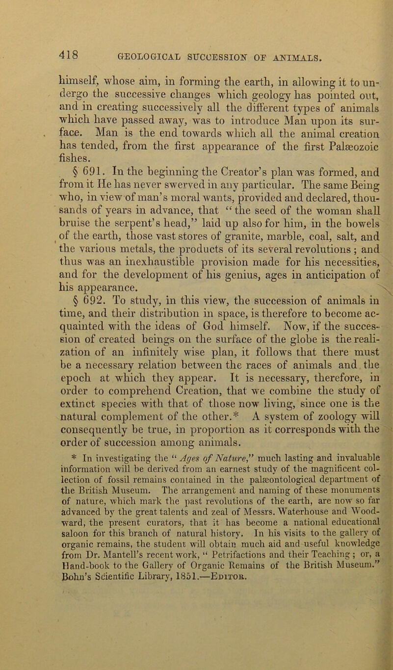 himself, whose aim, in forming the earth, in allowing it to un- dergo the successive changes which geology has pointed out, and in creating successively all the different types of animals which have passed away, was to introduce Man upon its sur- face. Man is the end towards which all the animal creation has tended, from the first appearance of the first Palaeozoic fishes. § 691. In the beginning the Creator’s plan was formed, and from it He has never swerved in any particular. The same Being who, in view of man’s moral wants, provided and declared, thou- sands of years in advance, that “ the seed of the woman shall bruise the serpent’s head,” laid up also for him, in the bowels of the earth, those vast stores of granite, marble, coal, salt, and the various metals, the products of its several revolutions ; and thus was an inexhaustible provision made for his necessities, and for the development of his genius, ages in anticipation of his appearance. § 692. To study, in this view, the succession of animals in time, and their distribution in space, is therefore to become ac- quainted with the ideas of God himself. Now, if the succes- sion of created beings on the surface of the globe is the reali- zation of an infinitely wise plan, it follows that there must be a necessary relation between the races of animals and the epoch at which they appear. It is necessary, therefore, in order to comprehend Creation, that we combine the study of extinct species with that of those now living, since one is the natural complement of the other.* A system of zoology will consequently be true, in proportion as it corresponds with the order of succession among animals. * In investigating the “ Ages of Naturemuch lasting and invaluable information will be derived from an earnest study of the magnificent col- lection of fossil remains contained in the palaeontological department of the British Museum. The arrangement and naming of these monuments of nature, which mark the past revolutions of the earth, are now so far advanced by the great talents and zeal of Messrs. Waterhouse and Wood- ward, the present curators, that it has become a national educational saloon for this branch of natural history. In his visits to the gallery of organic remains, the student will obtain much aid and useful knowledge from Dr. Mantell’s recent work, “ Petrifactions and their Teaching ; or, a Hand-book to the Gallery of Organic Remains of the British Museum. Bohn’s Scientific Library, 1851.—Editou.