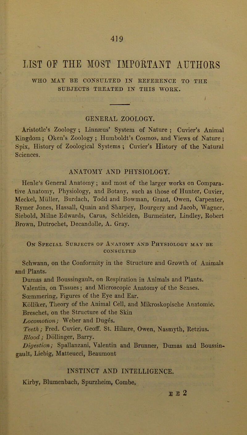 LIST OF THE MOST IMPORTANT AUTHORS WHO MAT BE CONSULTED IN REFERENCE TO THE SUBJECTS TREATED IN THIS WORK. I GENERAL ZOOLOGY. Aristotle’s Zoology ; Linnaeus’ System of Nature ; Cuvier’s Animal Kingdom; Oken’s Zoology ; Humboldt’s Cosmos, and Views of Nature ; Spix, History of Zoological Systems ; Cuvier’s History of the Natural Sciences. ANATOMY AND PHYSIOLOGY. Henle’s General Anatomy; and most of the larger works on Compara- tive Anatomy, Physiology, and Botany, such as those of Hunter, Cuvier, Meckel, Muller, Burdach, Todd and Bowman, Grant, Owen, Carpenter, Rymer Jones, Hassall, Quain and Sharpey, Bourgery and Jacob, Wagner, Siebold, Milne Edwards, Carus, Schleiden, Burmeister, Lindley, Robert Brown, Dutrochet, Decandolle, A. Gray. On Special Subjects of Anatomy and Physiology may be CONSULTED Schwann, on the Conformity in the Structure and Growth of Animals and Plants. Dumas and Boussingault, on Respiration in Animals and Plants. Valentin, on Tissues ; and Microscopic Anatomy of the Senses. Soemmering, Figures of the Eye and Ear. Kolliker, Theory of the Animal Cell, and Mikroskopische Anatoraie. Breschet, on the Structure of the Skin Locomotion; Weber and Duges. Teeth; Fred. Cuvier, Geoff. St. Hilaire, Owen, Nasmyth, Retzius. Blood ; Dollinger, Barry. Digestion; Spallanzani, Valentin and Brunner, Dumas and Boussin- gault, Liebig, Matteucci, Beaumont INSTINCT AND INTELLIGENCE. Kirby, Blumenbach, Spurzheim, Combe. E E 2