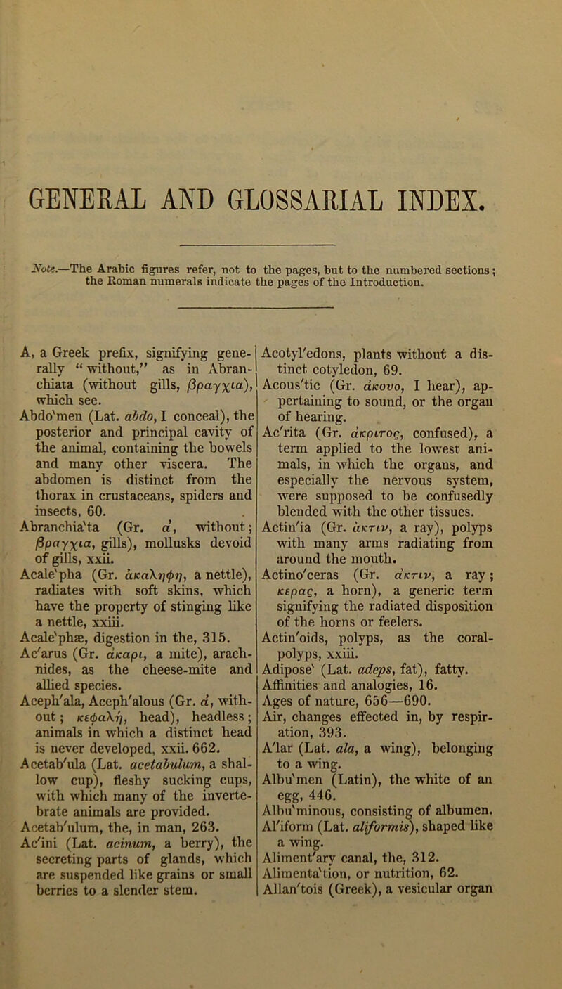 GENERAL AND GLOSSARIAL INDEX Xote.—The Arabic figures refer, not to the pages, hut to the numbered sections; the Roman numerals indicate the pages of the Introduction. A, a Greek prefix, signifying gene- j rally “ without,” as in Abran- chiata (without gills, (ipayxia)> which see. Abdo'men (Lat. abdo, I conceal), the posterior and principal cavity of the animal, containing the bowels and many other viscera. The abdomen is distinct from the thorax in crustaceans, spiders and insects, 60. Abranchia'ta (Gr. a, without; fipayxia, gills), mollusks devoid of gills, xxii. Acale'pha (Gr. aK«\rj$?;, a nettle), radiates with soft skins, which have the property of stinging like a nettle, xxiii. Acale'phae, digestion in the, 315. Ac'arus (Gr. aKapi, a mite), arach- nides, as the cheese-mite and allied species. Aceph'ala, Aceph'alous (Gr. d, with- out ; KttbaXr), head), headless; animals in which a distinct head is never developed, xxii. 662. A cetab'ula (Lat. acetabulum, a shal- low cup), fleshy sucking cups, with which many of the inverte- brate animals are provided. Acetab'ulum, the, in man, 263. Ac'ini (Lat. acinum, a berry), the secreting parts of glands, which are suspended like grains or small berries to a slender stem. [ Acotyl'edons, plants without a dis- tinct cotyledon, 69. Acous'tic (Gr. d/couo, I hear), ap- pertaining to sound, or the organ of hearing. Ac'rita (Gr. aicpiroQ, confused), a term applied to the lowest ani- mals, in which the organs, and especially the nervous system, were supposed to be confusedly blended with the other tissues. Actin'ia (Gr. liktiv, a ray), polyps with many arms radiating from around the mouth. Actino'ceras (Gr. dtcnv, a ray; KEpag, a horn), a generic term signifying the radiated disposition of the horns or feelers. Actin'oids, polyps, as the coral- polyps, xxiii. Adipose' (Lat. adeps, fat), fatty. Affinities and analogies, 16. Ages of nature, 656—690. Air, changes effected in, by respir- ation, 393. A'lar (Lat. ala, a wing), belonging to a wing. Albu'men (Latin), the white of an egg, 446. Albu'minous, consisting of albumen. Al'iform (Lat. aliformis), shaped like a wing. Aliment'ary canal, the, 312. Alimenta'tion, or nutrition, 62. Allan'tois (Greek), a vesicular organ