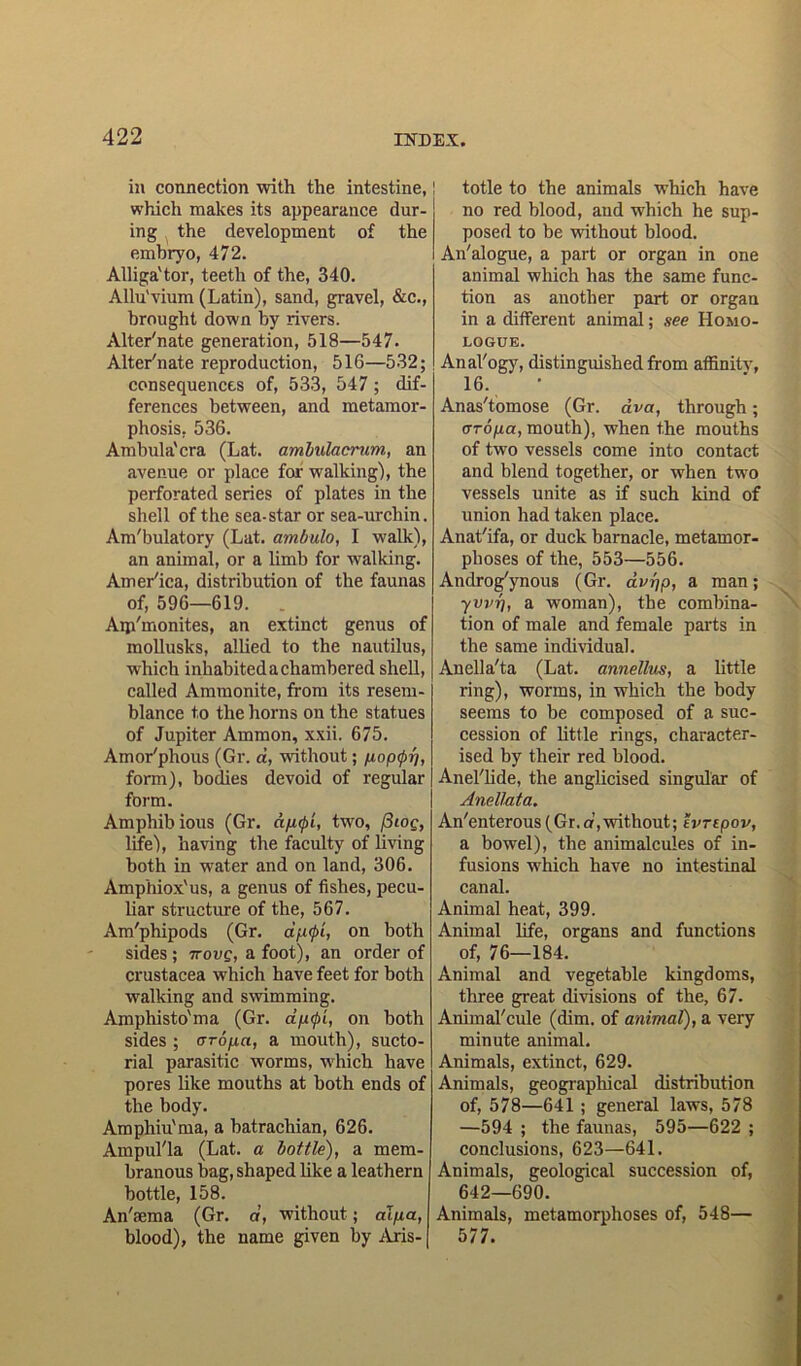 ill connection with the intestine, which makes its appearance dur- ing the development of the embryo, 472. Alliga'tor, teeth of the, 340. Allu'vium (Latin), sand, gravel, &c., brought down by rivers. Alternate generation, 518—547. Alternate reproduction, 516—532; consequences of, 533, 547 ; dif- ferences between, and metamor- phosis, 536. Ambula'cra (Lat. ambulacrum, an avenue or place for walking), the perforated series of plates in the shell of the sea-star or sea-urchin. Am'bulatory (Lat. ambulo, I walk), an animal, or a limb for walking. Amer'ica, distribution of the faunas of, 596—619. . Aip'monites, an extinct genus of mollusks, allied to the nautilus, which inhabited a chambered shell, called Ammonite, from its resem- blance to the horns on the statues of Jupiter Ammon, xxii. 675. Amor'phous (Gr. a, without; popcp-f], form), bodies devoid of regular form. Amphibious (Gr. dptpi, two, (3ioc, life), having the faculty of living both in water and on land, 306. Amphiox'us, a genus of fishes, pecu- liar structure of the, 567. Am'phipods (Gr. aptpi, on both sides ; irove, a foot), an order of Crustacea which have feet for both walking and swimming. Amphisto'ma (Gr. dp<pL, on both sides ; aropa, a mouth), sucto- rial parasitic worms, which have pores like mouths at both ends of the body. Amphiu'ma, a batrachian, 626. Ampul'la (Lat. a bottle), a mem- branous bag, shaped like a leathern bottle, 158. An'sema (Gr. d, without; alpa, blood), the name given by Aris- ! totle to the animals which have no red blood, and which he sup- posed to be without blood. An'alogue, a part or organ in one animal which has the same func- tion as another part or organ in a different animal; see Homo- logue. Anal'ogy, distinguished from affinitv, 16. Anas'tomose (Gr. ava, through; aropa, mouth), when the mouths of two vessels come into contact and blend together, or when two vessels unite as if such kind of union had taken place. Anat'ifa, or duck barnacle, metamor- phoses of the, 553—556. Androg'ynous (Gr. dvrjp, a man; ■yvvr], a woman), the combina- tion of male and female parts in the same individual. Anella'ta (Lat. annellus, a little ring), worms, in which the body seems to be composed of a suc- cession of little rings, character- ised by their red blood. Anel'lide, the anglicised singular of Anellata. An'enterous (Gr.or,without; evrepov, a bowel), the animalcules of in- fusions which have no intestinal canal. Animal heat, 399. Animal life, organs and functions of, 76—184. Animal and vegetable kingdoms, three great divisions of the, 67. Animal'cule (dim. of animal), a very minute animal. Animals, extinct, 629. Animals, geographical distribution of, 578—641; general laws, 578 —594 ; the faunas, 595—622 ; conclusions, 623—641. Animals, geological succession of, 642—690. Animals, metamorphoses of, 548— 577.