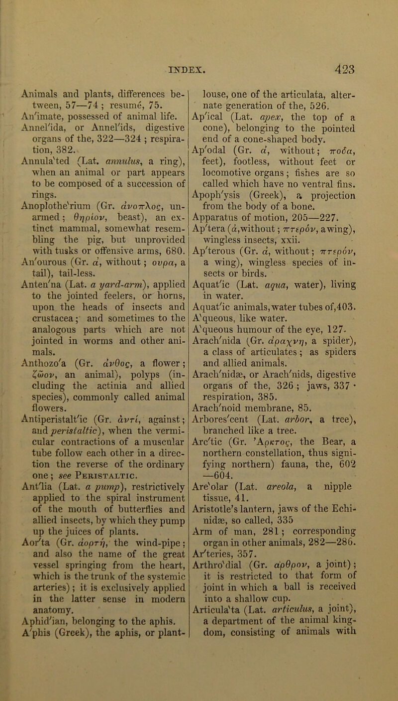 Animals and plants, differences be- tween, 57—74; resume, 75. An'imate, possessed of animal life. Annel'ida, or Annel'ids, digestive organs of the, 322—324 ; respira- tion, 382. Annula'ted (Lat. annulus, a ring), when an animal or part appears to be composed of a succession of rings. Anoplothe'rium (Gr. avoTrXog, un- armed ; dripiov, beast), an ex- tinct mammal, somewhat resem- bling the pig, but unprovided with tusks or offensive arms, 680. An'ourous (Gr. a, without; ovpa, a tail), tail-less. Anten'na (Lat. a yard-arm), applied to the jointed feelers, or horns, upon the heads of insects and Crustacea; and sometimes to the analogous parts which are not jointed in worms and other ani- mals. Anthozo'a (Gr. avOog, a flower; Z&ov, an animal), polyps (in- cluding the actinia and allied species), commonly called animal flowers. Antiperistalt'ic (Gr. avrl, against; and peristaltic), when the vermi- cular contractions of a muscular tube follow each other in a direc- tion the reverse of the ordinary one; see Peristaltic. Ant'lia (Lat. a pump), restrictively applied to the spiral instrument of the mouth of butterflies and allied insects, by which they pump up the juices of plants. Aorta (Gr. doprj), the wind-pipe; and also the name of the great vessel springing from the heart, which is the trunk of the systemic arteries); it is exclusively applied in the latter sense in modern anatomy. Aphid'ian, belonging to the aphis. A'phis (Greek), the aphis, or plant- louse, one of the articulata, alter- nate generation of the, 526. Ap'ical (Lat. apex, the top of a cone), belonging to the pointed end of a cone-shaped body. Ap'odal (Gr. d, without; ivoda, feet), footless, without feet cr locomotive organs; fishes are so called which have no ventral fins. Apoph'ysis (Greek), p. projection from the body of a bone. Apparatus of motion, 205—227. Ap'tera (a,without; Tvrtpov, awing), wingless insects, xxii. Ap'terous (Gr. «, without; ■nrspov, a wing), wingless species of in- sects or birds. Aquat'ic (Lat. aqua, water), living in water. Aquat'ic animals, water tubes of,403. A'queous, like water. A'queous humour of the eye, 127- Arach'nida (Gr. dpcv^vi), a spider), a class of articulates ; as spiders and allied animals. Aracli'nidae, or Arach'nids, digestive organs of the, 326 ; jaws, 337 • respiration, 385. Arach'noid membrane, 85. Arbores'cent (Lat. arbor, a tree), branched like a tree. Arc'tic (Gr. ’Apicrog, the Bear, a northern constellation, thus signi- fying northern) fauna, the, 602 —604. Are'olar (Lat. areola, a nipple tissue, 41. Aristotle’s lantern, jaws of the Echi- nidae, so called, 335 Arm of man, 281; corresponding organ in other animals, 282—286. Arteries, 357. Arthro'dial (Gr. ap9pov, a joint) ; it is restricted to that form of joint in which a ball is received into a shallow cup. Articula'ta (Lat. articulus, a joint), a department of the animal king- dom, consisting of animals with