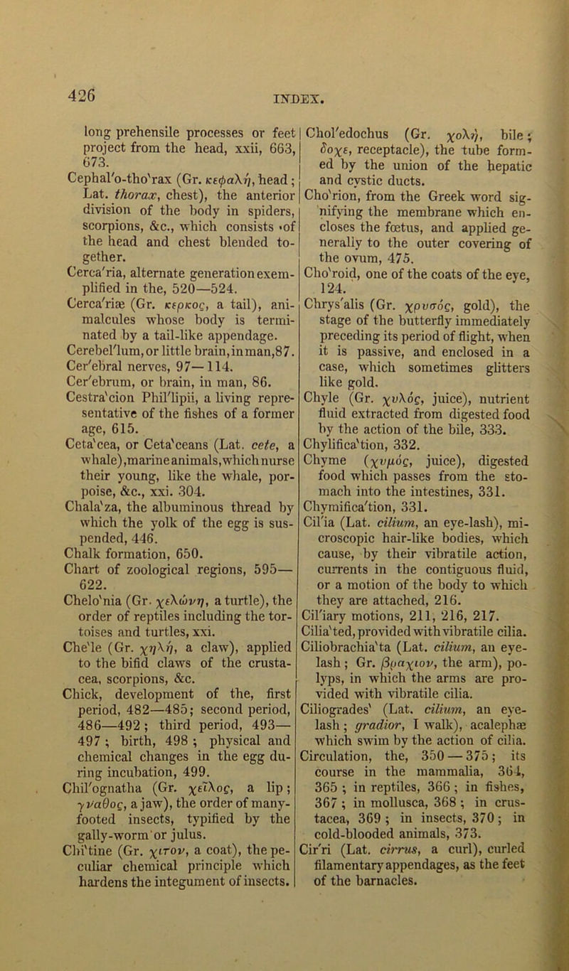 Long prehensile processes or feet project from the head, xxii, 663, 673. Cephal'o-tho'rax (Gr. K£0a\f/, head ; Lat. thorax, chest), the anterior division of the body in spiders, scorpions, &c., which consists «of the head and chest blended to- gether. Cerca'ria, alternate generation exem- plified in the, 520—524. Cerca'riaj (Gr. icipKog, a tail), ani- malcules whose body is termi- nated by a tail-like appendage. Cerebel'lum,or little brain,inman,87. Cer'ebral nerves, 97—114. Cer'ebrum, or brain, in man, 86. Cestra'cion Phil'lipii, a living repre- sentative of the fishes of a former age, 615. Ceta'cea, or Ceta'ceans (Lat. cete, a whale),marine animals, which nurse their young, like the whale, por- poise, &c., xxi. 304. Chala'za, the albuminous thread by which the yolk of the egg is sus- pended, 446. Chalk formation, 650. Chart of zoological regions, 595— 622. Chelo'nia (Gr. x^uvij, a turtle), the order of reptiles including the tor- toises and turtles, xxi. Che'le (Gr. a claw), applied to the bifid claws of the Crusta- cea, scorpions, &c. Chick, development of the, first period, 482—485; second period, 486—492 ; third period, 493— 497 ; birth, 498 ; physical and chemical changes in the egg du- ring incubation, 499. Chil'ognatha (Gr. x£iXoe, a 6p; ■yvaOoQ, a jaw), the order of many- footed insects, typified by the gally-worm or julus. Cbi'tine (Gr. xlTOV’ a coat)> the pe- culiar chemical principle which hardens the integument of insects. | Chol'edochus (Gr. xoX»), bile; Soxs, receptacle), the tube form- ed by the union of the hepatic and cystic ducts. Cho'rion, from the Greek word sig- nifying the membrane which en- closes the foetus, and applied ge- nerally to the outer covering of the ovum, 475. Cho'roid, one of the coats of the eye, 124. Chrys'alis (Gr. XPVIT°C> gold), the stage of the butterfly immediately preceding its period of flight, when it is passive, and enclosed in a case, which sometimes glitters like gold. Chyle (Gr. xiAoc, juice), nutrient fluid extracted from digested food by the action of the bile, 333. Chylifica'tion, 332. Chyme (xvgog, juice), digested food which passes from the sto- mach into the intestines, 331. Chymifica'tion, 331. Cil'ia (Lat. cilium, an eye-lash), mi- croscopic hair-like bodies, which cause, by their vibratile action, currents in the contiguous fluid, or a motion of the body to which they are attached, 216. Cil'iary motions, 211, 216, 217. Cilia'ted, provided with vibratile cilia. Ciliobrachia'ta (Lat. cilium, an eye- lash ; Gr. fipaxiov, the arm), po- lyps, in which the arms are pro- vided with vibratile cilia. Ciliogrades' (Lat. cilium, an eye- lash ; gradior, I walk), acalephae which swim by the action of cilia. Circulation, the, 350 — 375; its course in the mammalia, 364, 365 ; in reptiles, 366 ; in fishes, 367 ; in mollusca, 368 ; in Crus- tacea, 369 ; in insects, 370; in cold-blooded animals, 373. Cirri (Lat. cirrus, a curl), curled filamentary appendages, as the feet of the barnacles.