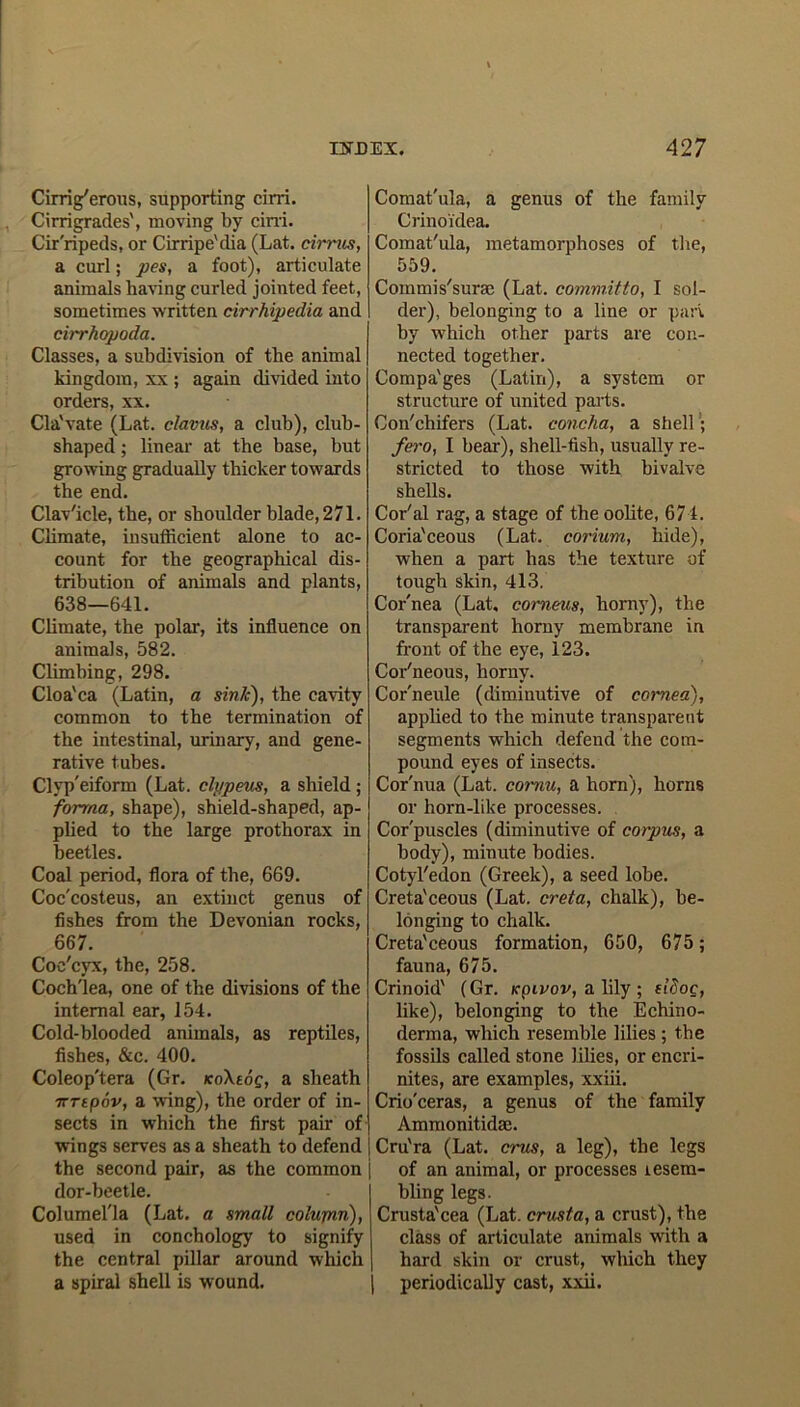 Cirri g'erous, supporting cirri. Cirrigrades', moving by cini. Cir'ripeds, or Cirripe'dia (Lat. cirrus, a curl; pes, a foot), articulate animals having curled jointed feet, sometimes written cirrhipedia and cirrhopoda. Classes, a subdivision of the animal kingdom, xx ; again divided into orders, xx. Cla'vate (Lat. clavus, a club), club- shaped ; lineal- at the base, but growing gradually thicker towards the end. Clav'icle, the, or shoulder blade, 271. Climate, insufficient alone to ac- count for the geographical dis- tribution of animals and plants, 638—641. Climate, the polar, its influence on animals, 582. Climbing, 298. Cloa'ca (Latin, a sink), the cavity common to the termination of the intestinal, urinary, and gene- rative tubes. Clyp'eiform (Lat. clypeus, a shield ; forma, shape), shield-shaped, ap- plied to the large prothorax in beetles. Coal period, flora of the, 669. Coc'costeus, an extinct genus of fishes from the Devonian rocks, 667. Coe'cyx, the, 258. Coch'lea, one of the divisions of the internal ear, 154. Cold-blooded animals, as reptiles, fishes, &c. 400. Coleop'tera (Gr. koXioq, a sheath 7rrtpav, a wing), the order of in- sects in which the first pair of wings serves as a sheath to defend the second pair, as the common j dor-beetle. Columel'la (Lat. a small colupin), used in conchology to signify the central pillar around which a spiral shell is wound. Comat'ula, a genus of the family Crinoidea. Comat'ula, metamorphoses of the, 559. Commis'surse (Lat. committo, I sol- der), belonging to a line or pari by which other parts are con- nected together. Compa'ges (Latin), a system or structure of united parts. Con'chifers (Lat. concha, a shell; fero, I bear), shell-fish, usually re- stricted to those with bivalve shells. Cor'al rag, a stage of the oolite, 674. Coria'ceous (Lat. corium, hide), when a part has the texture of tough skin, 413. Cor'nea (Lat, corneus, horny), the transparent horny membrane in front of the eye, 123. Cor'neous, horny. Cor'neule (diminutive of cornea), applied to the minute transparent segments which defend the com- pound eyes of insects. Cor'nua (Lat. cornu, a horn), horns or horn-like processes. Cor'puscles (diminutive of corpus, a body), minute bodies. Cotyl'edon (Greek), a seed lobe. Creta'ceous (Lat. creta, chalk), be- longing to chalk. Creta'ceous formation, 650, 675; fauna, 675. Crinoid' (Gr. rpivov, a lily ; fldoc, like), belonging to the Echino- derma, which resemble lilies ; the fossils called stone lilies, or encri- nites, are examples, xxiii. Crio'ceras, a genus of the family Ammonitidse. Cru'ra (Lat. crus, a leg), the legs of an animal, or processes resem- bling legs. Crusta'cea (Lat. crusta, a crust), the class of articulate animals with a hard skin or crust, which they periodically cast, xxii.