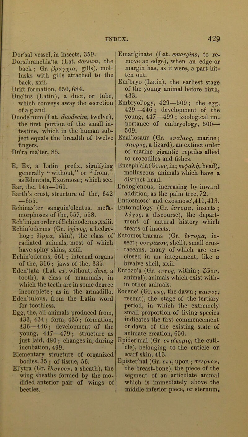 Dor'sal vessel, in insects, 359. Dorsibranchia'ta (Lat. dorsum, the back : Gr. flpayxia, gills), mol- lusks with gills attached to the back, xxii. Drift formation, 650, 684. Duc'tus (Latin), a duct, or tube, which conveys away the secretion of a gland. Duode'num (Lat. duodecim, twelve), the first portion of the small in- testine, which in the human sub- ject equals the breadth of twelve fingers. Du'ra ma'ter, 85. E, Ex, a Latin prefix, signifying generally “ without,” or “ from,” as Edentata, Exosmose; which see. Ear, the, 145—161. Earth’s crust, structure of the, 642 —655. Echinas'ter sanguin'olentus, meta- morphoses of the, 557, 558. Ech'ini,an order of Echinoderms,xxiii. Echin'oderms (Gr. a hedge- hog ; 8epfia, skin), the class of radiated animals, most of which have spiny skins, xxiii. Echin'oderms, 661 ; internal organs of the, 316 ; jaws of the, 335. Eden'tata (Lat. ex, without, dens, a tooth), a class of mammals, in which the teeth are in some degree incomplete; as in the armadillo. Eden'tulous, from the Latin word for toothless. Egg, the, all animals produced from, 433, 434 ; form, 435 ; formation, 436—446 ; development of the young, 447—479 ; structure as just laid, 480 ; changes in, during incubation, 499. Elementary structure of organized bodies, 35 ; of tissue, 56. Elytra (Gr. t\vrpov, a sheath), the wing sheaths formed by the mo- dified anterior pair of wings of beetles. Emar'ginate (Lat. emargino, to re- move an edge), when an edge or margin has, as it were, a part bit- ten out. Em'bryo (Latin), the earliest stage of the young animal before birth, 433. Embryol'ogy, 429—509 ; the egg, 429—446 ; development of the young, 447—499 ; zoological im- portance of embryology, 500— 509. Enal'iosaur (Gr. tvnXioq, marine; oavpng, a lizard), an extinct order of marine gigantic reptiles allied to crocodiles and fishes. Enceph'ala(Gr.fv,in; kecpaXrj, head), molluscous animals which have a distinct head. Endogenous, increasing by inward addition, as the palm tree, 72. Endosmose' and exosmose',411,413. Entomol'ogy (Gr. tvropct, insects ; \6yog, a discourse), the depart- ment of natural history which treats of insects. Entomos'tracans (Gr. evroga, in- sect ; oorpciKov, shell), small crus- taceans, many of which are en- closed in an integument, like a bivalve shell, xxii. Entozo'a (Gr. tvrog, within ; £wov, animal), animals which exist with- in other animals. Eocene' (Gr. twg, the dawn ; Kciivog, recent), the stage of the tertiary period, in which the extremely small proportion of living species indicates the first commencement or dawn of the existing state of animate creation, 650. Epider'mal (Gr. tnndtppig, the cuti- cle), belonging to the cuticle or scarf skin, 413. Epister'nal (Gr. £7ri,upon ; artpvov, the breast-bone), the piece of the segment of an articulate animal which is immediately above the middle inferior piece, or sternum.