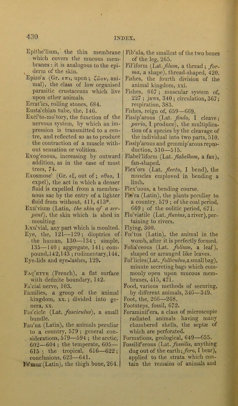 Epithe'lium, the lliin membrane which covers the mucous mem- branes : it is analogous to the epi- , derm of the skin. Epizo'a (Gr. e-m, upon; Z,wov, ani- mal), the class of low organised parasitic crustaceans which live upon other animals. Errat'ics, rolling stones, 684. Eusta'cliian tube, the, 146. Exci'to-mo'tory, the function of the nervous system, by which an im- pression is transmitted to a cen- tre, and reflected so as to produce the contraction of a muscle with- out sensation or volition. Exogenous, increasing by outward addition, as in the case of most trees, 74. Exosmose' (Gr. f£, out of; oOeo, I expel), the act in which a denser fluid is expelled from a membra- nous sac by the entry of a lighter fluid from without, 411,413*. Exu'vium (Latin, the skin of a ser- pent), the skin which is shed in moulting Exu'vial, any part which is moulted. Eye, the, 121—129; dioptrics of the human, 130—134 ; simple, 135—140; aggregate, 141; com- pound,142,143 ; rudimentary, 144. Eye-lids and eye-lashes, 129. Fayette (French), a flat surface with definite boundary, 142. Facial nerve, 103. Famihes, a group of the animal kingdom, xx.; divided into ge- nera, xx. Fas'cicle (Lat. fasciculus), a small | bundle. Fau'na (Latin), the animals peculiar to a country, 579 ; general con- sideratiotis, 579—594; the arctic, 602—604 ; the temperate, 605— 615; the tropical, 616—622; conclusions, 623—641. Fe'mur (Latin), the thigh bone, 264. Fib'ula, the smallest of the two bones of the leg, 265. Fil'iform faX. filum, a thread ; for- ma, a shape), thread-shaped, 420. Fishes, the fourth division of the animal kingdom, xxi. Fishes, 667; muscular system of, 227 ; jaws, 340; circulation, 367; respiration, 383. Fishes, reign of, 659—669. Fissip'arous (Lat. findo, I cleave; pario, I produce), the multiplica- tion of a species by the cleavage of the individual into two parts, 510. Fissip'arous and gemmip'arous repro- duction, 510—515. Flabel'liform (Lat.fiabellum, a fan), fan-shaped. Flex'ors (Lat. flecto, I bend), the muscles emploved in bending a limb. Flex'uous, a bending course. Flo'ra (Latin), the plants peculiar to a country, 579 ; of the coal period, 669 ; of the oolitic period, 671. Flu'viatile (Lat. fluvius, a river), per- taining to rivers. Flying, 300. Foe'tus (Latin), the animal in the womb, after it is perfectly formed. Folia'ceous (Lat. folium, a leaf), shaped or arranged like leaves. Fol'licles(Lat. folliculus,a small bag), minute secreting bags which com- monly open upon mucous mem- branes, 415, 421. Food, various methods of securing, by different animals, 346—349. Foot, the, 266—268. Footsteps, fossil, 672. Foraminifera, a class of microscopic radiated animals having many chambered shells, the septrn of which are perforated. Formations, geological, 649—655. Fossilif'erous (Lat. fossilis, anything dug out of the earth \fero, I bear), applied to the strata which con- tain the remains of animals and