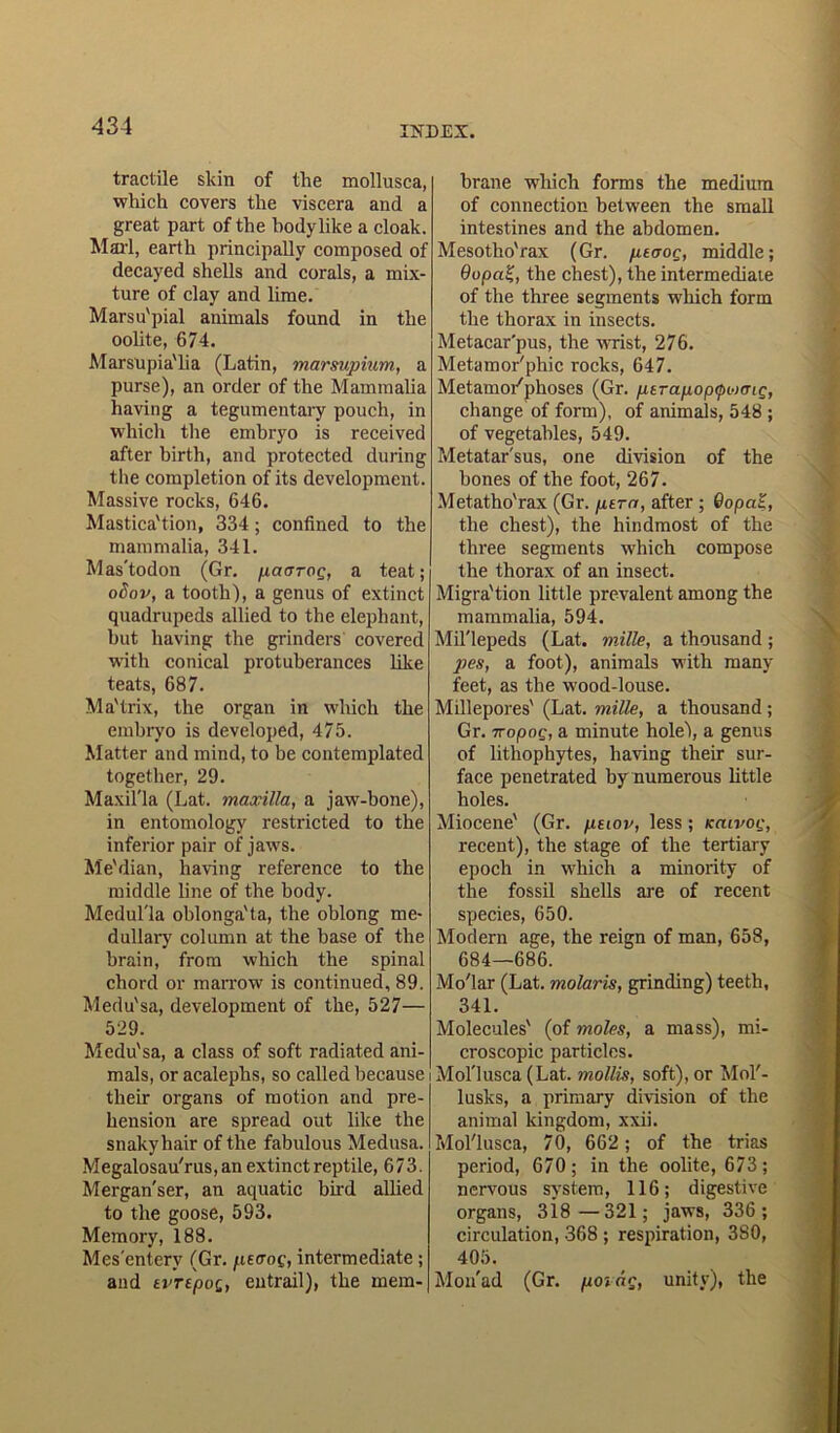 tractile skin of the mollusca, which covers the viscera and a great part of the body like a cloak. Maid, earth principally composed of decayed shells and corals, a mix- ture of clay and lime. Marsu'pial animals found in the oolite, 674. Marsupia'lia (Latin, marsupium, a purse), an order of the Mammalia having a tegumentary pouch, in which the embryo is received after birth, and protected during the completion of its development. Massive rocks, 646. Mastica'tion, 334; confined to the mammalia, 341. Mas'todon (Gr. paaroQ, a teat; oSov, a tooth), a genus of extinct quadrupeds allied to the elephant, hut having the grinders covered with conical protuberances like teats, 687. Ma'trix, the organ in which the embryo is developed, 475. Matter and mind, to be contemplated together, 29. Maxilla (Lat. maxilla, a jaw-bone), in entomology restricted to the inferior pair of jaws. Me'dian, having reference to the middle line of the body. Medulla oblonga'ta, the oblong me- dullary column at the base of the brain, from which the spinal chord or marrow is continued, 89. Medu'sa, development of the, 527— 529. Medu'sa, a class of soft radiated ani- mals, or acalephs, so called because i their organs of motion and pre- hension are spread out like the snakyhair of the fabulous Medusa. Megalosau'rus,an extinct reptile, 673. Mergan'ser, an aquatic bird allied to the goose, 593. Memory, 188. Mesentery (Gr. peaoQ, intermediate ; and ti’TtpoQ, entrail), the mem- brane which forms the medium of connection between the small intestines and the abdomen. Mesotho'rax (Gr. piaoc, middle; Qopa£, the chest), the intermediate of the three segments which form the thorax in insects. Metacar'pus, the wrist, 276. Metamor'phic rocks, 647. Metamor'phoses (Gr. ptrapop^oaiq, change of form), of animals, 548 ; of vegetables, 549. Metatarsus, one division of the bones of the foot, 267. Metatho'rax (Gr. pern, after ; 0opa£, the chest), the hindmost of the three segments which compose the thorax of an insect. Migra'tion little prevalent among the mammalia, 594. Millepeds (Lat. mille, a thousand ; pes, a foot), animals with many feet, as the wood-louse. Millepores' (Lat. mille, a thousand ; Gr. TTopog, a minute holel, a genus of lithophytes, having their sur- face penetrated by numerous little holes. Miocene' (Gr. pnov, less ; kcuvoq, recent), the stage of the tertiary epoch in which a minority of the fossil shells are of recent species, 650. Modern age, the reign of man, 658, 684—686. Mo'lar (Lat. molaris, grinding) teeth, 341. Molecules' (of moles, a mass), mi- croscopic particles. i Mol'lusca (Lat. mollis, soft), or Mol'- lusks, a primary division of the animal kingdom, xxii. Mol'lusca, 70, 662 ; of the trias period, 670; in the oolite, 673; nervous system, 116; digestive organs, 3i8—321; jaws, 336; circulation, 368 ; respiration, 380, 405. Mon'ad (Gr. poiar, unity), the