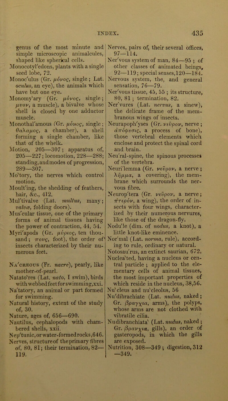 genus of the most minute and simple microscopic animalcules, shaped like spherical cells. Monocotyledons, plants with a single seed lobe, 72. Monoc'ulus (Gr. povog, single ; Lat. oculus, an eye), the animals which have but one eye. Monoiny'ary (Gr. povoe, single; fivov, a muscle), a bivalve whose shell is closed by one adductor muscle. Monothal'amous (Gr. povog, single; 6aXap.og, a chamber), a shell forming a single chamber, like that of the whelk. Motion, 205—307 ; apparatus of, 205—227; locomotion, 228—288; standing, andmodes of progression, 289—307. Mo'tory, the nerves which control motion. Moulting, the shedding of feathers, hair, &c., 412. Mul'tivalve (Lat. multus, many; valva, folding doors). Mus'cular tissue, one of the primary forms of animal tissues having the power of contraction, 44, 54. Mvri'apods (Gr. \ivpiog, ten thou- sand; Trovg, foot), the order of' insects characterized by their nu- merous feet. Na'creous (Fr. nacre), pearly, like mother-of-pearl. Natato'res (Lat. nato, I swim), birds with webbed feet for swimming,xxi. Na'tatory, an animal or part formed for swimming. Natural historv, extent of the study of, 30. Nature, ages of, 656—690. Nautilus, cephalopods with cham- bered shells, xxii. Nep/tunic,orwater-formedrocks,646. Nerves, structure of the primary fibres of, 80, 81; their termination, 82— 119. Nerves, pairs of, their several offices, 97—114. Ner'vous system of man, 84—95 ; of other classes of animated beings, 92—119; special senses, 120—184. Nervous system, the, and general sensation, 76—79. Ner'vous tissue, 45, 55 ; its structure, 80, 81 ; termination, 82. Ner'vures (Lat. nervus, a sinew), the delicate frame of the mem- branous wings of insects. Neurapoph'vses (Gr. vtvpov, nerve ; dira<pvcjig, a process of bone), those vertebral elements which enclose and protect the spinal cord and brain. Neu'ral-spine, the spinous processes of the vertebra. Neurilemma (Gr. vtvpov, a nerve ; Xrifipa, a covering), the mem- brane which surrounds the ner- vous fibre. Neurop'tera (Gr. vtvpov, a nerve; TTTtpov, a wing), the order of in- sects with four wings, character- ized by their numerous nervures, like those of the dragon-fly. Nodule (dim. of nodus, a knot), a little knot-like eminence. Normal (Lat. norma, rule), accord- ing to rule, ordinary or natural. Notosau'rus, an extinct saurian, 672. Nuclea'ted, having a nucleus or cen- tral particle ; applied to the ele- mentary cells of animal tissues, the most important properties of which reside in the nucleus, 38,56. Nu'cleus and nu'cleolus, 56 Nu'dibrachiate (Lat. nudus, naked; Gr. fipay^ia, arms), the polyps, whose arms are not clothed with vibratile cilia. Nudibranchiata' (Lat. nudus, naked ; Gr. fipavxia, gills), an order of gasteropods, in which the gills are exposed. Nutrition, 308—349; digestion, 312 —349.