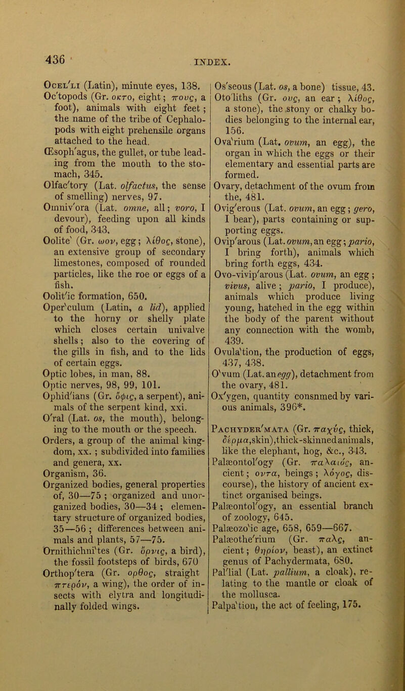 Ocel'li (Latin), minute eyes, 138. Oc’topods (Gr. okto, eight; ttouq, a foot), animals with eight feet; the name of the tribe of Cephalo- pods with eight prehensile organs attached to the head. (Esoph'agus, the gullet, or tube lead- ing from the mouth to the sto- mach, 345. Olfac'tory (Lat. olfactus, the sense of smelling) nerves, 97. Oinniv'ora (Lat. omne, all; voro, I devour), feeding upon all kinds of food, 343. Oolite' (Gr. ioov, egg; Xi9og, stone), an extensive group of secondary limestones, composed of rounded particles, like the roe or eggs of a fish. Oolit'ic formation, 650. Oper'culum (Latin, a lid), applied to the horny or shelly plate which closes certain univalve shells; also to the covering of the gills in fish, and to the lids of certain eggs. Optic lobes, in man, 88. Optic nerves, 98, 99, 101. Ophid'ians (Gr. o<pig, a serpent), ani- mals of the serpent kind, xxi. O'ral (Lat. os, the mouth), belong- ing to the mouth or the speech. Orders, a group of the animal king- dom, xx. ; subdivided into families and genera, xx. Organism, 36. Organized bodies, general properties of, 30—75 ; organized and unor- ganized bodies, 30—34 ; elemen- tary structure of organized bodies, 35—56 ; differences between ani- mals and plants, 57—75. Ornithichni'tes (Gr. opvig, a bird), the fossil footsteps of birds, 670 Orthop'tera (Gr. op9og, straight. TTTipov, a wing), the order of in- sects with elytra and longitudi- nally folded wings. Os'seous (Lat. os, a hone) tissue, 43. Oto liths (Gr. ovg, an ear; Xi9og, a stone), the .stony or chalky bo- dies belonging to the internal ear, 156. Ova'rium (Lat. ovum, an egg), the organ in which the eggs or their elementary and essential parts are formed. Ovary, detachment of the ovum from the, 481. Ovig'erous (Lat. ovum, an egg; gero, I bear), parts containing or sup- porting eggs. Ovip'arous (Lat. ovum, an egg;pario, I bring forth), animals which bring forth eggs, 434. Ovo-vivip'arous (Lat. ovum, an egg ; vivus, alive; pario, I produce), animals which produce living young, hatched in the egg within the body of the parent without any connection with the womb, 439. Ovula'tion, the production of eggs, 437, 438. O'vum (Lat. an egg), detachment from the ovary, 481. Ox'ygen, quantity consnmedby vari- ous animals, 396*. Pachyder/mata (Gr. ira^vg, thick, Stppa,skin),thick-skinned animals, like the elephant, hog, &c., 343. Palaeontology (Gr. Tra.Xa.i6c, an- cient ; ovtcc, beings; Xoyog, dis- course), the history of ancient ex- tinct organised beings. Palaeontology, an essential branch of zoology, 645. Palaeozo'ic age, 658, 659—667. Palaeothe'rium (Gr. na\g, an- cient ; 9rjpiov, beast), an extinct genus of Pachydermata, 680. Pal'lial (Lat. pallium, a cloak), re- lating to the mantle or cloak of the mollusca. Palpa'tion, the act of feeling, 175.