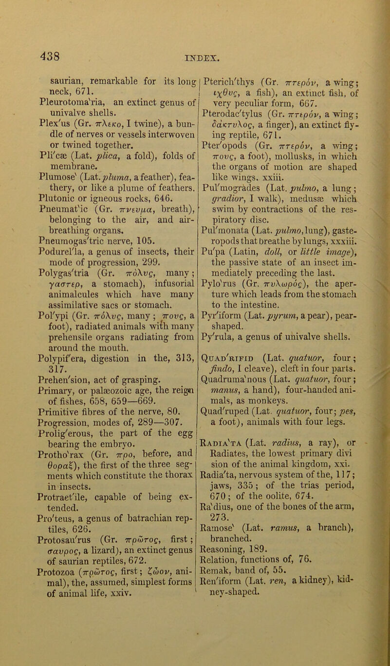 saurian, remarkable for its long | Pterich'thys (Gr. vrepov, awing; nn/tlr £71 ' .. -i. .C_l. neck, 671. Pleurotoma'ria, an extinct genus of univalve shells. Plex'us (Gr. 7rXtvo, I twine), a bun- dle of nerves or vessels interwoven or twined together. Pli'cse (Lat. plica, a fold), folds of membrane. Plumose' (Lat. pluma, a feather), fea- thery, or like a plume of feathers. Plutonic or igneous rocks, 646. Pneumat'ic (Gr. -trvevpa, breath), belonging to the air, and air- breathing organs. Pneumogas'tric nerve, 105. Podurel'la, a genus of insects, their mode of progression, 299. Polygas'tria (Gr. ttoXvq, many; yaartp, a stomach), infusorial animalcules which have many assimilative sacs or stomach. Pol'ypi (Gr. ttoXvq, many ; ttovq, a foot), radiated animals wilh many prehensile organs radiating from around the mouth. Polypif'era, digestion in the, 313, 317. Prehen'sion, act of grasping. Primary, or palaeozoic age, the reign of fishes, 658, 659—669. Primitive fibres of the nerve, 80. Progression, modes of, 289—307. Prolig'erous, the part of the egg bearing the embryo. Protho'rax (Gr. wpo, before, and 6opa£), the first of the three seg- ments which constitute the thorax in insects. Protraet'ile, capable of being ex- tended. Pro'teus, a genus of batrachian rep- tiles, 626. Protosau'rus (Gr. wpwrog, first; ffavpog, a lizard), an extinct genus of saurian reptiles, 672. Protozoa (7rptvroQ, first; £wov, ani- mal), the, assumed, simplest forms of animal life, xxiv. iX^vg, a fish), an extinct fish, of very peculiar form, 667. Pterodac'tylus (Gr. Trrtpov, a wing; daKTvXoQ, a finger), an extinct fly- ing reptile, 671. Pter'opods (Gr. irrepov, a wing; iTovQ, a foot), mollusks, in which the organs of motion are shaped like wings, xxiii. Pul'mogrades (Lat. pulmo, a lung; gradior, I walk), medusae which swim by contractions of the res- piratory disc. Pul'monata (Lat. pulmo, lung), gaste- ropods that breathe by lungs, xxxiii. Pu'pa (Latin, doll, or little image), the passive state of an insect im- mediately preceding the last. Pylo'rus (Gr. 7tvXojpoq), the aper- ture which leads from the stomach to the intestine. Pyr'iform (Lat. pgr urn, a pear), pear- shaped. Py'rula, a genus of univalve shells. Quad'rtfid (Lat. quatuor, four; findo, I cleave), cleft in four parts. Quadruma'nous (Lat. quatuor, four; manus, a hand), four-handed ani- mals, as monkeys. Quad'ruped (Lat. quatuor, four; pes, a foot), animals with four legs. Radia'ta (Lat. radius, a ray), or Radiates, the lowest primary divi sion of the animal kingdom, xxi. Radia'ta, nervous system of the, 117; jaws, 335; of the trias period, 670; of the oolite, 674. Ra'dius, one of the bones of the arm, 273. Ramose' (Lat. ramus, a branch), branched. Reasoning, 189. Relation, functions of, 76. Remak, band of, 55. Ren'iform (Lat. ren, a kidney), kid- ney-shaped.