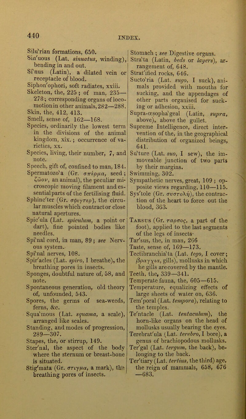 INDEX. Silu'rian formations, 650. •Sin'uous (Lat. sinuatus, winding), bending in and out. Si'nus (Latin), a dilated vein or receptacle of blood. Siplion'ophori, soft radiates, xxiii. Skeleton, the, 225 ; of man, 235— 278; corresponding organs of loco- motion in other animals, 28 2—288. Skin, the, 412, 413. Smell, sense of, 162—168. Species, ordinarily the lowest term in the divisions of the animal kingdom, xix.; occurrence of va- rieties, xx. Species, living, their number, 7, and note. Speech, gift of, confined to man, 184. Spermatozo'a (Gr. atreppa, seed; Zwov, an animal), the peculiar mi- croscopic moving filament and es- sential parts of the fertilising fluid. Spliinc'ter (Gr. aipiyrep), the circu- lar muscles which contractor close natural apertures. Spie'ula (Lat. spiculum, a point or dart), fine pointed bodies like needles. Spi'nal cord, in man, 89 ; see Nerv- ous system. Spi'nal nerves, 108. Spir'acles (Lat. spiro, I breathe), the breathing pores in insects. Sponges, doubtful nature of, 58, and note. Spontaneous generation, old theory of, unfounded, 543. Spores, the germs of sea-weeds, ferns, &c. Squa'mous (Lat. squama, a scale), arranged like scales. Standing, and modes of progression, 289—307. Stapes, the, or stirrup, 149. Ster'nal, the aspect of the body where the sternum or breast-bone is situated. Stig'mata (Gr. any pa, a mark), the breathing pores of insects. Stomach ; see Digestive organs. Stra'ta (Latin, beds or layers), ar- rangement of, 648. Strat'ified rocks, 646. Sucto'ria (Lat. sugo, I suck), ani- mals provided with mouths for sucking, and the appendages of other parts organised for suck- ing or adhesion, xxiii. Supra-cesopha'geal (Latin, supra, above), above the gullet. Supreme Intelligence, direct inter- vention of the, in the geographical distribution of organized beings, 641. Su'ture (Lat. suo, I sew), the im- moveable junction of two parts by their margins. Swimming, 302. Sympathetic nerves, great, 109 ; op- posite views regarding, 110—115. Sys'tole (Gr. avaroXr/), the contrac- tion of the heart to force out the blood, 363. Tarsus (Gr. rapaoQ, a part of the foot), applied to the last segments of the legs of insects1 Tar'sus, the, in man, 266 Taste, sense of, 169—173. Tectibranchia'ta (Lat. tego, I cover; f3payxia, gills), mollusks in which he gills are covered by the mantle. Teeth, the, 339—341. Temperate fauna, the, 605—615. Temperature, equalizing effects of large sheets of water on, 636. Tem'poral (Lat. tempora), relating to the temples. Te'ntacle (Lat. tentaculum), the horn-like organs on the head of mollusks usually bearing the eyes. Terebrat'ula (Lat. terebro, I bore), a genus of brachiopodous mollusks. Ter'gal (Lat. ter gum, the back), be- longing to the back. Ter'tiary (Lat. tertius, the third) age, the reign of mammals, 658, 676 —683.