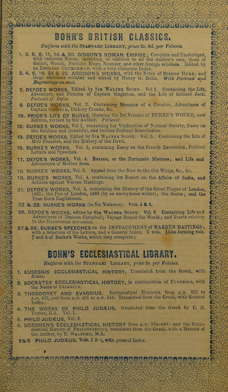 BOHN'S BRITISH CLASSICS- Uniform with the Standard Library, price 3s. Gd. per Volume. 1, 3. 5, 8, 11, 14-& 20. GIBBON'S ROMAN EMPIRE; Complete and Unabridged, with variorum Notes; including, in addition to all the Author’s own, those of Guizot, V enck, Niebuhr, Hugo, Neander, and other foreign scholars. Edited by an English Churchman, with a very elaborate Index. 2,4, 6, 16, 24 &. 25 ADDISON’S WORKS, with the Notes ofBisnop Hurd, and large additions collated and edited by Henry G. Bohn. With Portrait and Engravings on steel. 7. DEFOE'S WORKS. Edited by Sir Walter Scott. Vol 1. Containing the Life, Adventure, and Piracies of Captain Singleton, and the Life of Colonel Jack. Portrait of Defoe. 9- DEFOE'S WORKS, Vol. 2. Containing Memoirs of a Cavalier, .Adventures of Captain Carlcto n, Dickory Cronke, &c. 10. PRIOR'S LIFE OF BURKE, (forming the 1st Volume of BURKE’S WORKS), new Edition, revised by the Author. Portrait. 12. BURKE'S WORKS, Vol 1, containing his Vindication of Natural Society, Essay on the Sublime and Beautiful, and various Political Miscellanies. 13. DEFOE'S WORKS, Edited by Sir Walter Scott. Vol. 3. Containing the Life of Moll 1’landers, and the History of the Devil. 15. BURKE'S WORKS. Vol. 2, containing Essay on the French Revolution, Political Letters and Speeches. 17. DEFOE'S WORKS, Vol. 4. Roxana, or the Fortunate Mistress; and Life and Adventures of Mother Ross. IS. BURKE'S WORKS, Vol. 3. Appeal from the New to the Old Whigs, &c., &e. 19. BURKE’S WORKS, Vol. 4, containing Ins Report on the Affairs of India, and Articles against Warren Hastings. 21. DEFOE'S WORKS, Vol. 5, containing the History of the Great Plague of London, 1665 ; the Eire of London, 1666 (by an anonymous writer); the Storm; and the True Born Englishman. 22 & 23. BURKE'S WORKS (in SLx Volumes). Vols. 5 & 6. 26. DEFOE’S WORKS, edited by Sir Walter Scott. Vol. 6 Containing Life and Adventures of Duncan Campbell; Voyage Round the World ; and Tracts relating to the Hanoverian Accession. 27 & 28. BURKE’S SPEECHES on the IMPEACHMENT of WARREN HASTINGS ; with a Selection of his Letters, and a General Index. 2 vols. (Also forming vols. 7 and 8 of Burke’s Works, which they complete.) BOWS ECCLESIASTICAL LIBRARY. Uniform with the Standari Library, price 5s. per Volume. 1. EUSEBIUS’ ECCLESIASTICAL HISTORY, Translated from the Greek, with Notes. 2. SOCRATES' ECCLESIASTICAL HISTORY, in continuation ol'Eusebius, with the Notes of Valksius. 3. THEODORET AND EVAGRIUS. Ecclesiastical Histories, from a.d. 332 to A.D. 427, and from a.d. 431 to a.d. 544. Translated from the Greek, with General Index.- 4. THE WORKS OF PHILO JUD/EUS, translated from the Greek by C. D. Yonge, B.A. Vol. 1. » 5. PHILO JUD/EUS, Vol. 2. 6. SOZOMEN'S ECCLESIASTICAL HISTORY from a.d. 824-440: and the Eccle- siastical History of Philostorgius, translated from the Greek, with a Memoir of the Author, by’E. Walyord, M.A. 7&3 PHILO JUD/EUS, Vols. 3 & 4, with general Index. 7>fr K')} \7>L ,/>L