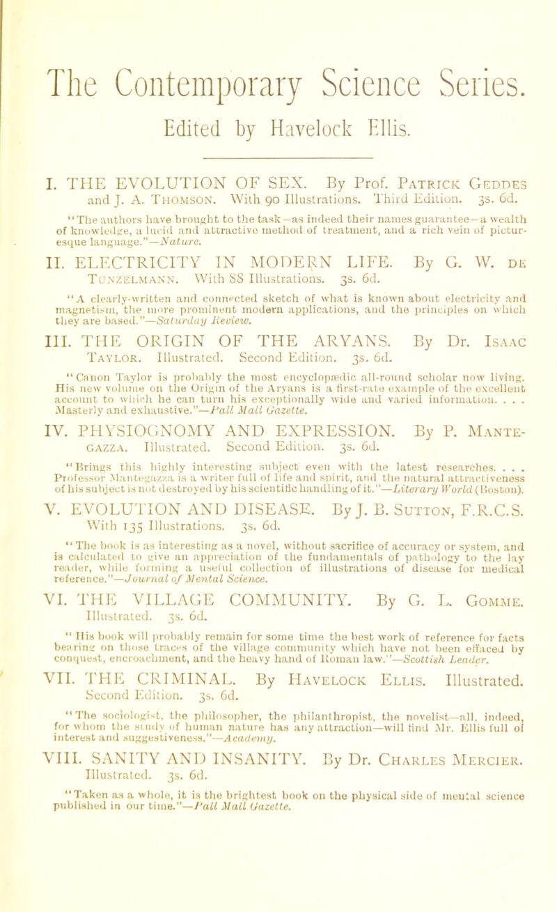 The Contemporary Science Series. Edited by Havelock Ellis. I. THE EVOLUTION OF SEX. By Prof. Patrick Geddes and J. A. Thomson. With 90 Illustrations. Third Edition. 3s. 6d. “The authors have brought to the task—as indeed their names guarantee—a wealth of knowledge, a lucid and attractive method of treatment, and a rich vein of pictur- esque language.”—Nature. II. ELECTRICITY IN MODERN LIFE. By G. W. dk Tunzelmann. With SS Illustrations. 3s. 6d. “A clearly-written and connected sketch of what is known about electricity and magnetism, the more prominent modern applications, and the principles on which they are based.”—Saturday Peview. III. THE ORIGIN OF THE ARYANS. By Dr. Isaac Taylor. Illustrated. Second Edition. 3s. 6d. “ Canon Taylor is probably the most encyclopaedic all-round scholar now living. His new volume on the Origin of the Aryans is a first-rate example of the excellent account to which he can turn his exceptionally wide and varied information. . . . Masterly and exhaustive.”—Pall Mall Gazette. IV. PHYSIOGNOMY AND EXPRESSION. By P. Mante- gazza. Illustrated. Second Edition. 3s. 6d. “Brings this highly interesting subject even with the latest researches. . . . Professor Mantegazza is a writer full of life and spirit, and the natural attractiveness of his subject is not destroyed by his scientific handling of it.”—Literary World( Boston). V. EVOLUTION AND DISEASE, By J. B. Sutton, F.R.C.S. With 135 Illustrations. 3s. 6d. “The book is as interesting as a novel, without sacrifice of accuracy or system, and is calculated to give an appreciation of the fundamentals of pathology to the lay reader, while forming a useful collection of illustrations of disease for medical reference.”—Journal of Mental Science. VI. THE VILLAGE COMMUNITY. By G. L. Gomme. Illustrated. 3s. 6d. “ Ilia book will probably remain for some time the best work of reference for facts bearing on those traces of the village community which have not been effaced by conquest, encroachment, and the heavy hand of Roman law.”—Scottieh Leader. VII. THE CRIMINAL. By Havelock Ellis. Illustrated. Second Edition. 3s. 6d. “The sociologist, the philosopher, the philanthropist, the novelist—all, indeed, for whom the study of human nature has any attraction—will find Mr. Ellis full of interest and suggestiveness.—Academy. VIII. SANITY AND INSANITY. By Dr. Charles Mercier. Illustrated. 3s. 6d. Taken as a whole, it is the brightest book on the physical side of mental science published in our time.”—Pall Mall Gazette.