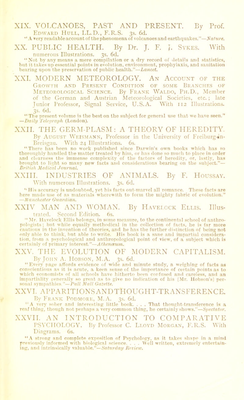 XIX. VOLCANOES, PAST AND PRESENT. By Prof. Edward Hull, LL.D., F.R.S. 3s. 6d. “ A very readable account of the phenomena of volcanoes and earthquakes.”—Nature. XX. PUBLIC HEALTH. By Dr. J. F. j. Sykes. With numerous Illustrations. 3s. 6d. “Not by any means a mere compilation or a dry record of details and statistics, hut it takes up essential points in evolution, environment, prophylaxis, and sanitation bearing upon the preservation of public health.”—Lancet. XXI. MODERN METEOROLOGY. An Account of the Growth and Present Condition of some Branchf.s of Meteorological Science. By Frank Waldo, Ph.D., Member of the German and Austrian Meteorological Societies, etc. ; late Junior Professor, Signal Service, U.S.A. With 112 Illustrations. 3s. 6d. “ The present volume is the best on the subject for general use that we have seen.” —Daily Telegraph (London). XXII. THE GERM-PLASM : A THEORY OF HEREDITY. By August Weismann, Professor in the University of Freiburgsin- Breisgau. With 24 Illustrations. 6s. “There has been no work published since Darwin's own books which has so thoroughly handled the matter treated by him, or has done so much to place in order and clearness the immense complexity of the factors of heredity, or, lastly, has brought to light so many new facts and considerations bearing on the subject.— British Medical Journal. XXIII. INDUSTRIES OF ANIMALS. By F. Houssay. With numerous Illustrations. 3s. 6d. “ His accuracy is undoubted, yet his facts out-marvel all romance. These facts are here made use of as materials wherewith to form the mighty fabric of evolution. —Manchester Guardian. XXIV MAN AND WOMAN. By Havelock Ellis. Illus- trated. Second Edition. 6s. “ Mr. Havelock Ellis belongs, in some measure, to the continental school of anthro- pologists ; but while equally methodical in the collection of facts, he is far more cautions in the invention of theories, and he has the further distinction of being not only able to think, but able to write. His book is a sane and impartial considera- tion, from a psychological and anthropological point of view, of a subject which is certainly of primary interest.”—Athenceum. XXV. THE EVOLUTION OF MODERN CAPITALISM. By John A. Hobson, M.A. 3s. 6d. “Every page affords evidence of wide and minute study, a weighing of facts as conscientious as it is acute, a keen sense of the importance of certain points as to which economists of all schools have hitherto been confused and careless, and an impartiality generally so great as to give no indication of his [Mr. Hobson’s] per- sonal sympathies.”—Pall Mall Gazette.. XXVI. APPARITIONSANDTHOUGHT-TRANSFERENCE. By Frank Podmore, M.A. 3s. 6d. “A very sober and interesting little book. . . . That thought-transference is a real thing, though not perhaps a very common thing, he certainly shows.”—Spectator. XXVII. AN INTRODUCTION TO COMPARATIVE PSYCHOLOGY. By Professor C. Lloyd Morgan, F.R.S. With Diagrams. 6s. “A strong and complete exposition of Psychology, as it takes shape in a mind previously informed with biological science. . . . Well written, extremely entertain- ing, and intrinsically valuable.”—Satxirday Review.