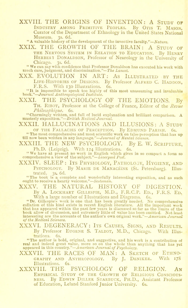 XXVIII. THE ORIGINS OF INVENTION: A Study of Industry among Primitive Peoples. By Otis T. Mason, Curator of the Department of Ethnology in the United States National Museum. 3s. 6d. “A valuable history of the development of the inventive faculty.’’—Nature. XXIX. THE GROWTH OF THE BRAIN: A Study of the Nervous System in Relation to Education. By Henry Herbert Donaldson, Professor of Neurology in the University of Chicago. 3s. 6d. “ We can say with confidence that Professor Donaldson has executed his work with much care, judgment, and discrimination.”—The Lancet. XXX. EVOLUTION IN ART: As Illustrated by the Life-Histories of Designs. By Professor Alfred C. Haddon, F.R.S. With 130 Illustrations. 6s. “It is impossible to speak too highly of this most unassuming and invaluable book.”—Journal Anthropological Institute. XXXI. THE PSYCHOLOGY OF THE EMOTIONS. By Th. Ribot, Professor at the College of France, Editor of the Revue Philosophique. 6s. “Charmingly written, and full of lucid explanation and brilliant comparison. A masterly exposition.”—British Medical Journal. XXXII. HALLUCINATIONS AND ILLUSIONS: A Study of the Fallacies of Perception. By Edmund Parish. 6s. “ The most comprehensive and most scientific work on false perception that has up till now been written in any language.”—Journal of Mental Science. XXXIII. THE NEW PSYCHOLOGY. By E. W. Scripture, Ph.D. (Leipzig). With 124 Illustrations. 6s. “ We have at present no work in English which gives in so compact a form so comprehensive a view of the subject.”—Liverpool Post. XXXIV. SLEEP : Its Physiology, Pathology, Hygiene, and Psychology. By Marie de Manaceine (St. Petersburg). Illus- trated. 3s. 6d. “The book is a complete and wonderfully interesting exposition, and as such ought to receive a hearty welcome.”—Scotsman. XXXV. THE NATURAL HISTORY OF DIGESTION. By A. Lockhart Gillespie, M.D., F.R.C.P. Ed., F.R.S. Ed. With a large number of Illustrations and Diagrams. 6s. “Dr. Gillespie's work is one that has been greatly needed. No comprehensive collation of this kind exists in recent English literature. All the important work that has appeared within the past few years is discussed so far as the limits of the book allow of discussion, and extremely little of value has been omitted. Not least interesting are the accounts of the author's own original work.”—American Journal of the Medical Sciences. XXXVI. DEGENERACY: Its Causes, Signs, and Results. By Professor Eugene S. Talbot, M.D., Chicago. With Illus- trations. 6s. The author is bold, original, and suggestive, and his work is a contribution of real and indeed great value, more so on the whole than anything that has yet appeared in this country.”—American Journal of Psychology. XXXVII. THE RACES OF MAN: A Sketch of Ethno- graphy and Anthropology. By J. Deniker. With 17S Illustrations. 6s. XXXVIII. THE PSYCHOLOGY OF RELIGION. An Empirical Study of the Growth of Religious Conscious- ness. By Edwin Dii.ler Starbucic, Pii.D., Assistant Professor of Education, Leland Stanford Junior University. 6s.
