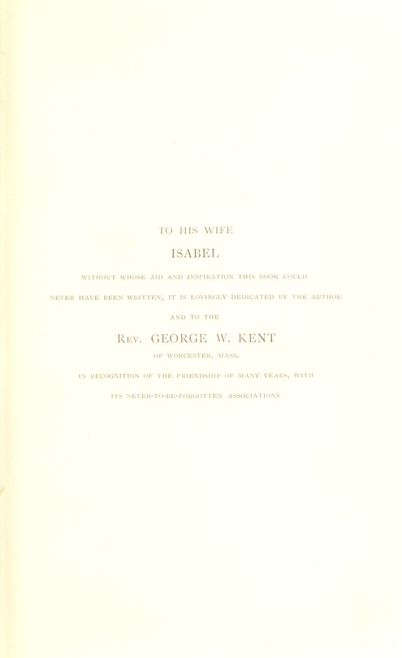 TO HIS WIFE ISABEL WITHOUT WHOSE AID AND INSPIRATION THIS HOOK COULD NEVER HAVE BEEN WRITTEN, IT IS LOVINGLY DEDICATED BY THE AUTHOR AND TO THE Rev. GEORGE W. KENT Ol’ WORCESTER, MASS. IN RECOGNITION OF THE FRIENDSHIP OF MANY YEARS, WITH ITS NEVER-TO-BE-FORGOTTEN ASSOCIATIONS