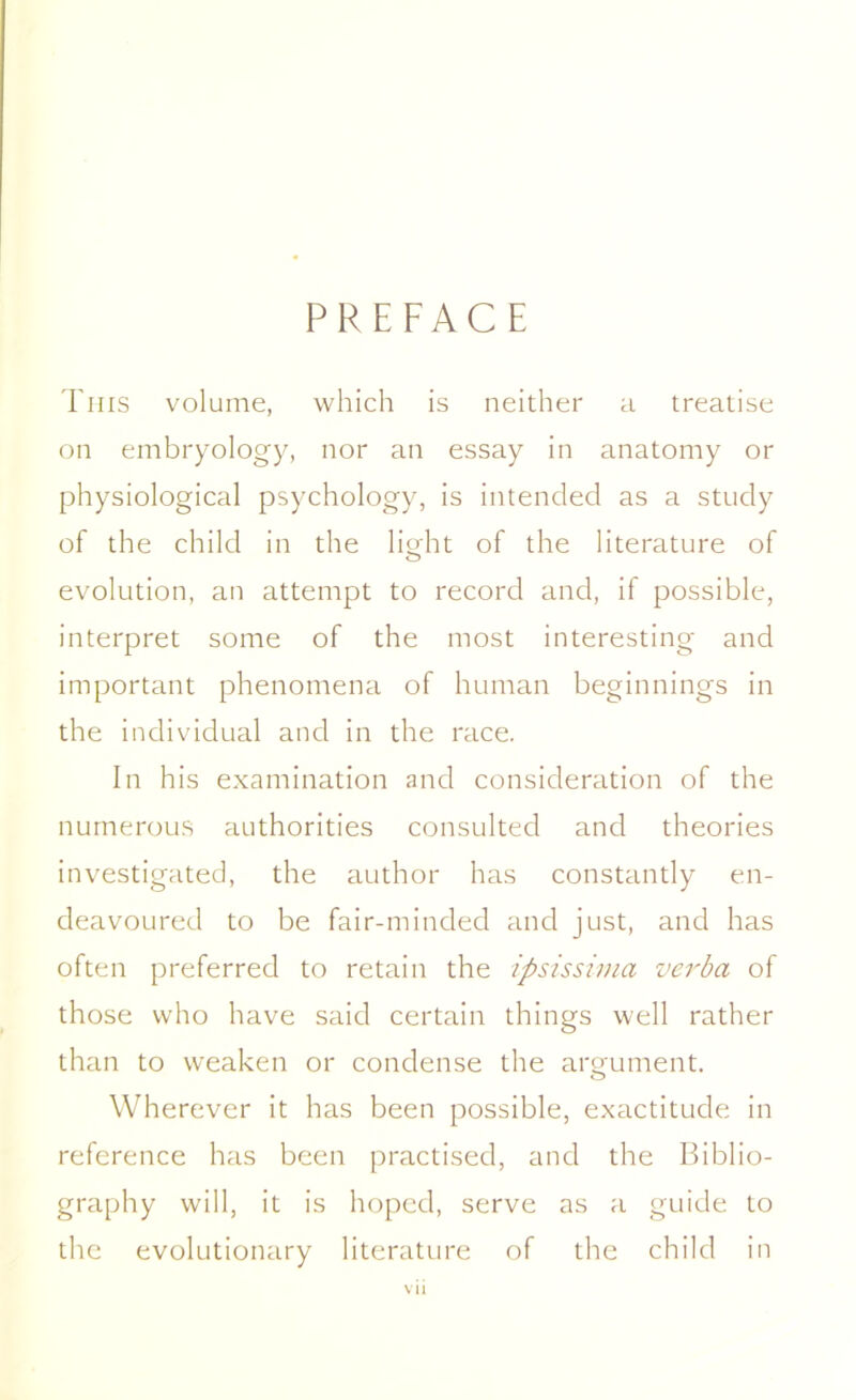 PREFACE This volume, which is neither a treatise on embryology, nor an essay in anatomy or physiological psychology, is intended as a study of the child in the light of the literature of evolution, an attempt to record and, if possible, interpret some of the most interesting and important phenomena of human beginnings in the individual and in the race. In his examination and consideration of the numerous authorities consulted and theories investigated, the author has constantly en- deavoured to be fair-minded and just, and has often preferred to retain the ipsissima verba of those who have said certain things well rather than to weaken or condense the argument. Wherever it has been possible, exactitude in reference has been practised, and the Biblio- graphy will, it is hoped, serve as a guide to the evolutionary literature of the child in