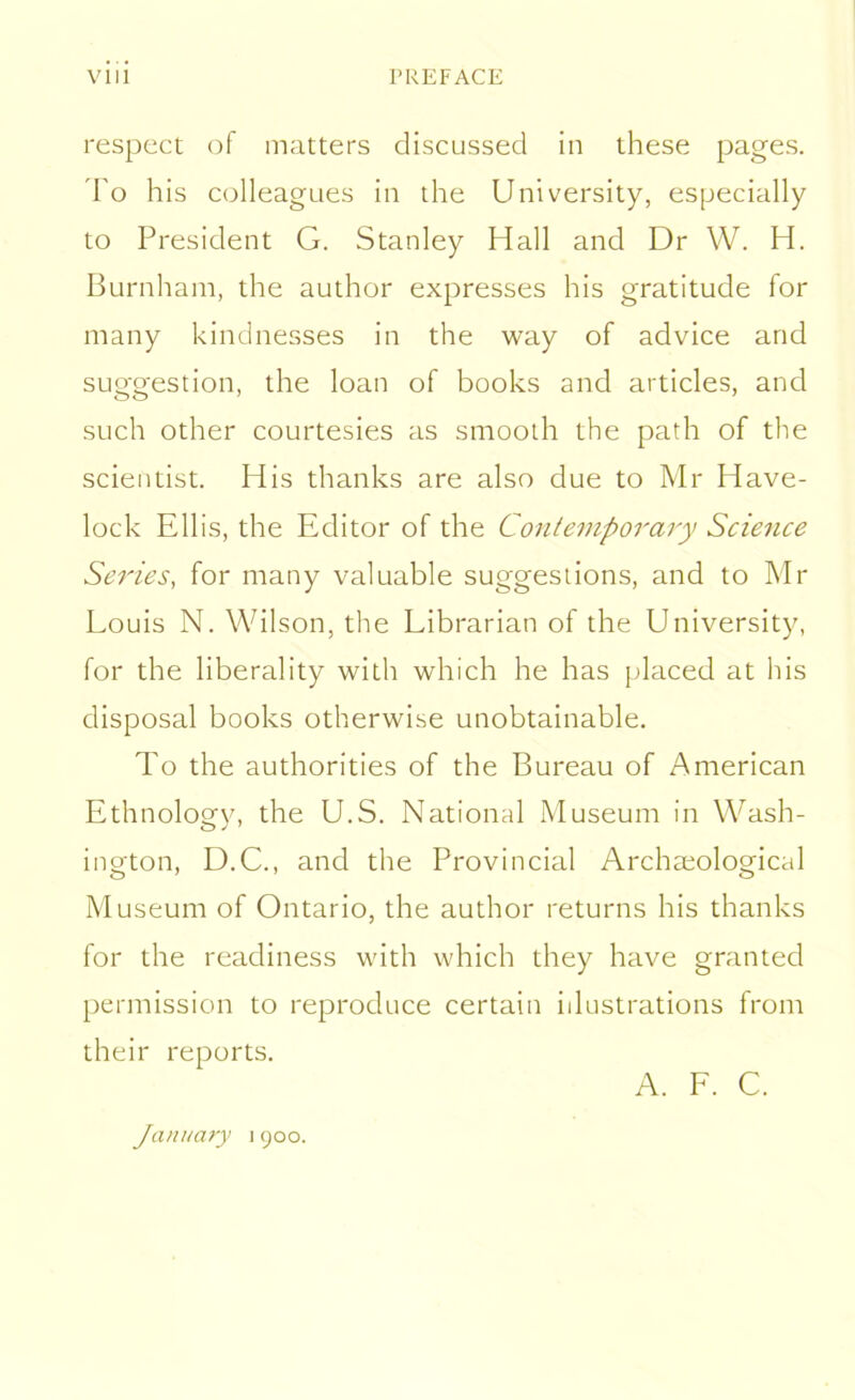 respect of matters discussed in these pages. To his colleagues in the University, especially to President G. Stanley Hall and Dr W. H. Burnham, the author expresses his gratitude for many kindnesses in the way of advice and suggestion, the loan of books and articles, and such other courtesies as smooth the path of the scientist. His thanks are also due to Mr Have- lock Ellis, the Editor of the Contemporary Science Series, for many valuable suggestions, and to Mr Louis N. Wilson, the Librarian of the University, for the liberality with which he has placed at his disposal books otherwise unobtainable. To the authorities of the Bureau of American Ethnology, the U.S. National Museum in Wash- ington, D.C., and the Provincial Archaeological Museum of Ontario, the author returns his thanks for the readiness with which they have granted permission to reproduce certain illustrations from their reports. A. F. C. January i 900.