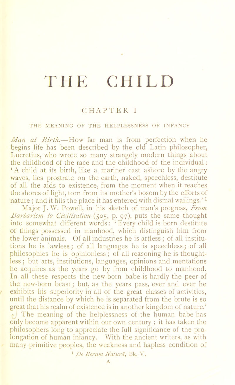 THE CHILD CHAPTER I THE MEANING OF THE HELPLESSNESS OF INFANCY Man at Birth.—How far man is from perfection when he begins life has been described by the old Latin philosopher, Lucretius, who wrote so many strangely modern things about the childhood of the race and the childhood of the individual: ‘ A child at its birth, like a mariner cast ashore by the angry waves, lies prostrate on the earth, naked, speechless, destitute of all the aids to existence, from the moment when it reaches the shores of light, torn from its mother’s bosom by the efforts of nature ; and it fills the place it has entered with dismal wailings.’1 Major J. W. Powell, in his sketch of man’s progress, From Barbarism to Civilisation (505, p. 97), puts the same thought into somewhat different words: ‘ Every child is born destitute of things possessed in manhood, which distinguish him from the lower animals. Of all industries he is artless; of all institu- tions he is lawless; of all languages he is speechless; of all philosophies he is opinionless; of all reasoning he is thought- less ; but arts, institutions, languages, opinions and mentations he acquires as the years go by from childhood to manhood. In all these respects the new-born babe is hardly the peer of the new-born beast; but, as the years pass, ever and ever he exhibits his superiority in all of the great classes of activities, until the distance by which he is separated from the brute is so great that his realm of existence is in another kingdom of nature.’ The meaning of the helplessness of the human babe has only become apparent within our own century ; it has taken the philosophers long to appreciate the full significance of the pro- longation of human infancy. With the ancient writers, as with many primitive peoples, the weakness and hapless condition of 1 Dc /terurn Na/urd, Bk. V. A